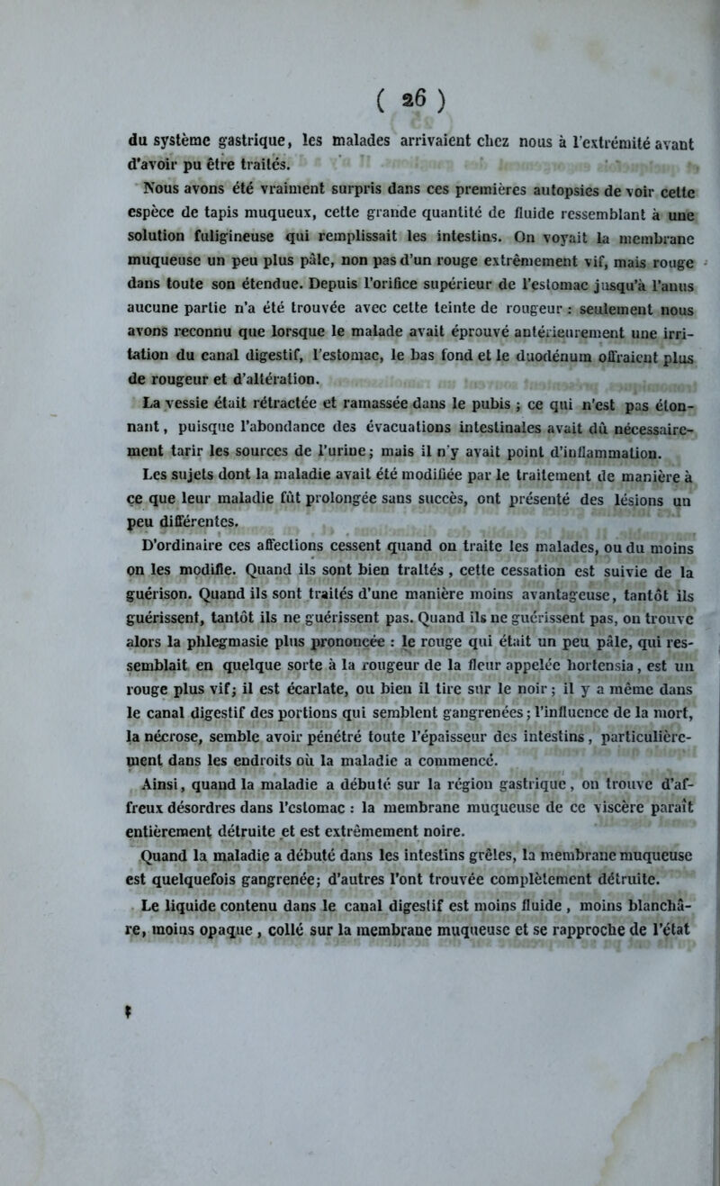 du système gastrique, les malades arrivaient chez nous à l’extrémité avant d'avoir pu être traités. Nous avons été vraiment surpris dans ces premières autopsies de voir cette espèce de tapis muqueux, cette grande quantité de fluide ressemblant à une solution fuligineuse qui remplissait les intestins. On voyait la membrane muqueuse un peu plus pâle, non pas d’un rouge extrêmement vif, mais rouge dans toute son étendue. Depuis l’orifice supérieur de l’estomac jusqu’à l’anus aucune partie n’a été trouvée avec cette teinte de rougeur : seulement nous avons reconnu que lorsque le malade avait éprouvé antérieurement une irri- tation du canal digestif, l’estomac, le bas fond et le duodénum offraient plus de rougeur et d’altération. La vessie était rétractée et ramassée dans le pubis ; ce qui n’est pas éton- nant , puisque l’abondance des évacuations intestinales avait dû nécessaire- ment tarir les sources de l’urine ; mais il n'y avait point d’inflammation. Les sujets dont la maladie avait été modifiée par le traitement de manière à ce que leur maladie fût prolongée sans succès, ont présenté des lésions uu peu différentes. D’ordinaire ces affections cessent quand on traite les malades, ou du moins on les modifie. Quand ils sont bien traités , cette cessation est suivie de la guérison. Quand ils sont traités d’une manière moins avantageuse, tantôt ils guérissent, tantôt ils ne guérissent pas. Quand ils ne guérissent pas, on trouve alors la phlegmasie plus prononcée : le rouge qui était un peu pâle, qui res- semblait en quelque sorte à la rougeur de la fleur appelée hortensia, est un rouge plus vif; il est écarlate, ou bien il tire sur le noir ; il y a même dans le canal digestif des portions qui semblent gangrenées ; l’influence de la mort, la nécrose, semble avoir pénétré toute l’épaisseur des intestins, particulière- ment dans les endroits où la maladie a commencé. Ainsi, quand la maladie a débuté sur la région gastrique, on trouve d’af- freux désordres dans l’cstomac : la membrane muqueuse de ce viscère paraît entièrement détruite et est extrêmement noire. Quand la maladie a débuté dans les intestins grêles, la membrane muqueuse est quelquefois gangrenée; d’autres l’ont trouvée complètement détruite. Le liquide contenu dans le canal digestif est moins fluide , moins blanchâ- re, moins opaque , collé sur la membrane muqueuse et se rapproche de l’état