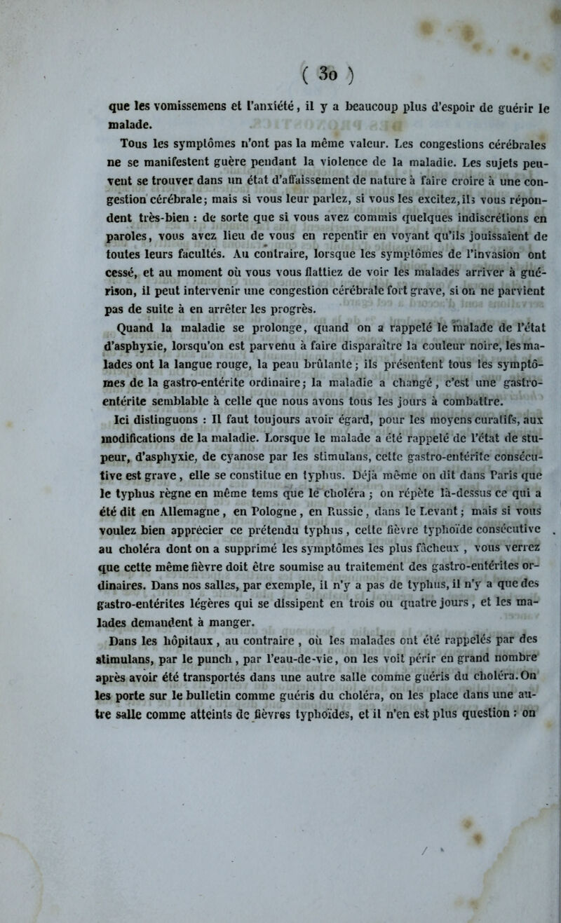 que les vomissemens et l’anxiété, il y a beaucoup plus d’espoir de guérir le malade. Tous les symptômes n’ont pas la même valeur. Les congestions cérébrales ne se manifestent guère pendant la violence de la maladie. Les sujets peu- vent se trouver dans un état d’affaissement de nature à faire croire à une con- gestion cérébrale; mais si vous leur parlez, si vous les excitez,ils vous répon- dent très-bien : de sorte que si vous avez commis quelques indiscrétions en paroles, vous avez lieu de vous en repentir en voyant qu’ils jouissaient de toutes leurs facultés. Au contraire, lorsque les symptômes de l’invasion ont cessé, et au moment où vous vous flattiez de voir les malades arriver à gué- rison, il peut intervenir une congestion cérébrale fort grave, si on ne parvient pas de suite à en arrêter les progrès. Quand la maladie se prolonge, quand on a rappelé le malade de l’état d’asphyxie, lorsqu’on est parvenu à faire disparaître la couleur noire, les ma- lades ont la langue rouge, la peau brûlante ; ils présentent tous les symptô- mes de la gastro-entérite ordinaire; la maladie a changé, c’est une gastro- entérite semblable à celle que nous avons tous les jours à combattre. Ici distinguons : Il faut toujours avoir égard, pour les moyens curatifs, aux modifications de la maladie. Lorsque le malade a été rappelé de l’ctat de stu- peur, d’asphyxie, de cyanose par les stimulans, cette gastro-entérite consécu- tive est grave, elle se constitue en typhus. Déjà même on dit dans Paris que le typhus règne en même tems que le choléra ; on répète là-dessus ce qui a été dit en Allemagne , en Pologne , en Russie, dans le Levant ; mais si vous voulez bien apprécier ce prétendu typhus , cette fièvre typhoïde consécutive au choléra dont on a supprimé les symptômes les plus fâcheux , vous verrez que cette même fièvre doit être soumise au traitement des gastro-entérites or- dinaires. Dans nos salles, par exemple, il n’y a pas de typhus, il n’y a que des gastro-entérites légères qui se dissipent en trois ou quatre jours, et les ma- lades demandent à manger. Dans les hôpitaux, au contraire , où les malades ont été rappelés par des stimulans, par le punch, par l’eau-de-vie, on les voit périr en grand nombre après avoir été transportés dans une autre salle comme guéris du choléra. On les porte sur le bulletin comme guéris du choléra, on les place dans une au- tre salle comme atteints de fièvres typhoïdes, et il n’en est plus question ; on / *