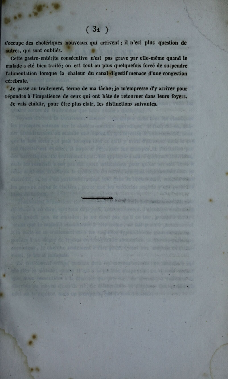 # ( 3i ) s’occupe des cholériques nouveaux qui arrivent ; il n’est plus question de autres, qui sont oubliés. Cette gastro-entérite consécutive n’est pas grave par elle-même quand le malade a été bien traité; on est tout au plus quelquefois forcé de suspendre l’alimentation lorsque la chaleur du canal digestif menace d’une congestion cérébrale. Je passe au traitement, terme de ma tâche; je m’empresse d’y arriver pour répondre à l’impatience de ceux qui ont hâte de retourner dans leurs foyers. Je vais établir, pour être plus clair, les distinctions suivantes. ►