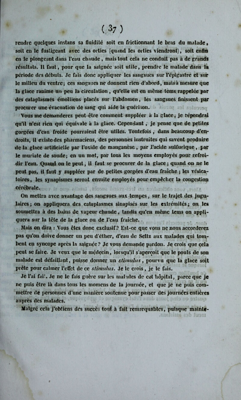 rendre quelques instans sa fluidité soit en frictionnant le bras du malade « soit en le fustigeant avec des orties (quand les orties viendront), soit enfin en le plongeant dans l’eau cbaude , mais tout cela ne conduit pas à de grands résultats. Il faut, pour que la saignée soit utile, prendre le malade dans la période des débuts. Je fais donc appliquer les sangsues sur l’épigastre et sur le milieu du ventre; ces sangsues ne donnent rien d'abord , mais à mesure que la glace ranime Un peu la circulation , qu’elle est en même tems rappelée par des cataplasmes émolliens placés sur l’abdomen, les sangsues finissent par procurer une évacuation dé sang qui aide la guérison. Vous me demanderez peut-être comment suppléer ù la glace, je répondrai qu’il n’est rien qui équivale à la glace. Cependant , je pense que de petites gorgées d’eau froide pourraient être utiles. Toutefois , dans beaucoup d’en- droits, il existe des pharmaciens, des personnes instruites qui savent produire de la glace artificielle par l’oxide de manganèse, par l’acide sulfurique , par le muriate de soude; en un mot, par tous les moyens employés pour refroi- dir l’eau. Quaud on le peut, il faut se procurer de la glace ; quand on ne le peut pas, il faut y suppléer par de petites gorgées d’eau fraîche ; les vésica- toires , les synapismes seront ensuite employés pour empêcher la congestion cérébrale. On mettra avec avantage des sangsues aux tempes, sur le trajet des jugu- laires; on appliquera des cataplasmes sinapisés sur les extrémités ; on les soumettra à des b;ûns de vapeur chaude, tandis qu’en même teins on appli- quera sur la tête de la glace ou de l’eau fraîche. Mais on dira : Vous êtes donc exclusif? Est-ce que vous ne nous accorderez pas qu’on doive donner un peu d’éther, d’eau de Seltz aux malades qui tom- bent en syncope après la saignée? Je vous demande pardon. Je crois que cela peut se faire. Je veux que le médecin, lorsqu’il s’aperçoit que le pouls de son malade est défaillant, puisse donner un stimulus, pourvu que la glace soit prête pour calmer l’effet de ce stimulus. Je le crois , je le fais. Je l’ai frtiî. Je ne le fais guère sur les malades de cot hôpital, parce que je ne puis être là dans tous les momens de la journée, et que je ne puis com- mettre de personnes d’une manière soutenue pour passer des journées entières auprès des malades. Malgré cela j’obtiens des succès tout à fait remarquables, puisque mainte-