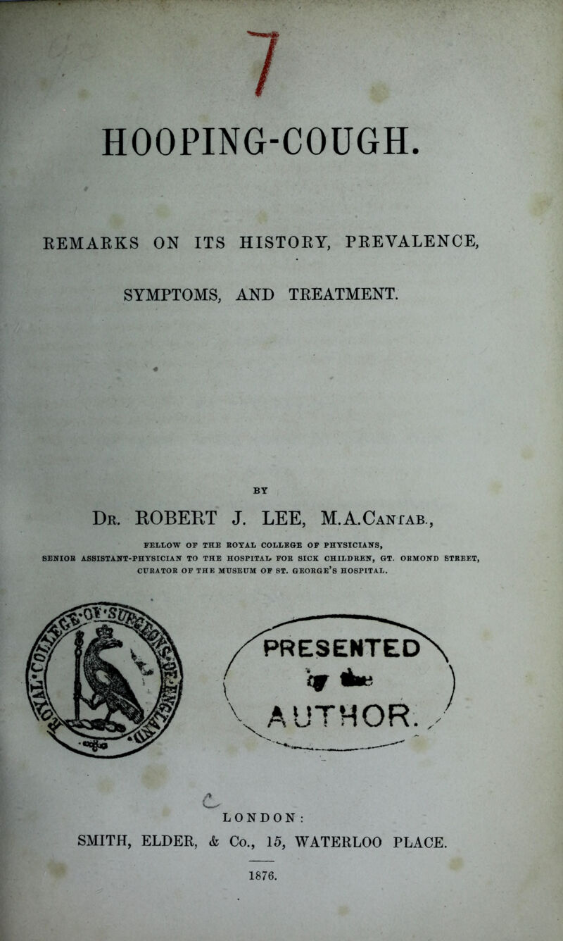 HOOPING-COUGH REMARKS ON ITS HISTORY, PREVALENCE, SYMPTOMS, AND TREATMENT. BY Dr. ROBERT J. LEE, M.A.CANfAB., FELLOW OF THE ROYAL COLLEGE OF PHYSICIANS, SENIOR ASSISTANT-PHYSICIAN TO THE HOSPITAL- FOR SICK CHILDREN, GT. ORMOND STREET, CURATOR OF THE MUSEUM OF ST. GEORGE’S HOSPITAL. C LONDON: SMITH, ELDER, & Co., 15, WATERLOO PLACE. 1876.