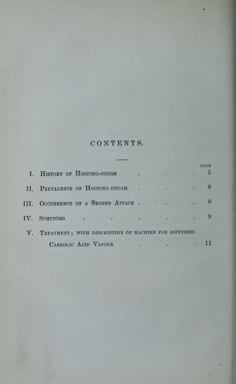 CONTENTS. PAGE I. History of Hooping-cough . . .5 II. Prevalence of Hooping-cough . . • III. Occurrence of a Second Attack . IV. Symptoms . . > • .9 V. Treatment ; with description of machine for diffusing Carbolic Acid Vapour 11