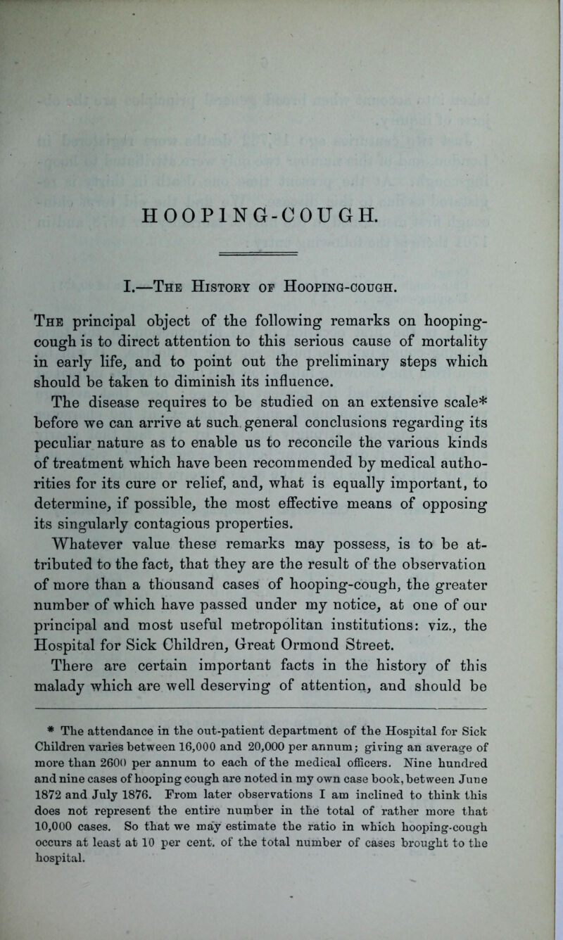 I.—The History op Hooping-cough. The principal object of tbe following remarks on hooping- cough is to direct attention to this serious cause of mortality- in early life, and to point out the preliminary steps which should be taken to diminish its influence. The disease requires to be studied on an extensive scale* before we can arrive at such general conclusions regarding its peculiar nature as to enable us to reconcile the various kinds of treatment which have been recommended by medical autho- rities for its cure or relief, and, what is equally important, to determine, if possible, the most effective means of opposing its singularly contagious properties. Whatever value these remarks may possess, is to be at- tributed to the fact, that they are the result of the observation of more than a thousand cases of hooping-cough, the greater number of which have passed under my notice, at one of our principal and most useful metropolitan institutions: viz., the Hospital for Sick Children, Great Ormond Street. There are certain important facts in the history of this malady which are well deserving of attention, and should be * The attendance in the out-patient department of the Hospital for Sick Children varies between 16,000 and 20,000 per annum; giving an average of more than 2600 per annum to each of the medical officers. Nine hundred and nine cases of hooping cough are noted in my own case hook, between June 1872 and July 1876. From later observations I am inclined to think this does not represent the entire number in the total of rather more that 10,000 cases. So that we may estimate the ratio in which hooping-cough occurs at least at 10 per cent, of the total number of cases brought to the hospital.
