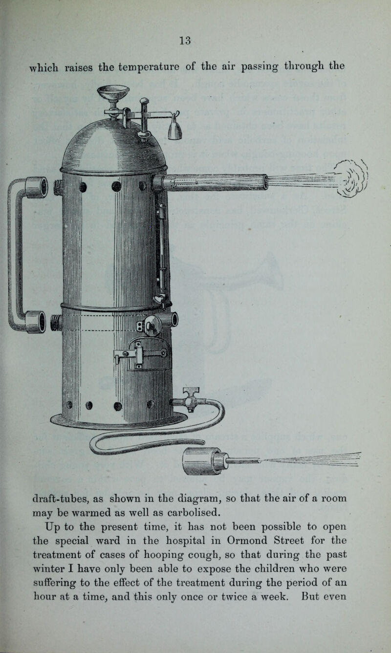 which raises the temperature of the air passing through the draft-tubes, as shown in the diagram, so that the air of a room may be warmed as well as carbolised. Up to the present time, it has not been possible to open the special ward in the hospital in Ormond Street for the treatment of cases of hooping cough, so that during the past winter I have only been able to expose the children who were suffering to the effect of the treatment during the period of an hour at a time, and this only once or twice a week. But even