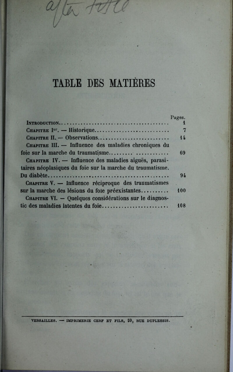 TABLE DES MATIÈRES Pages. Introduction 1 Chapitre Ier. — Historique 7 Chapitre II. — Observations.. 4 14 Chapitre III. — Influence des maladies chroniques du foie sur la marche du traumatisme 69 Chapitre IV. — Influence des maladies aiguës, parasi- taires néoplasiques du foie sur la marche du traumatisme. Du diabète 94 Chapitre V. — Influence réciproque des traumatismes sur la marche des lésions du foie préexistantes 100 Chapitre VI. — Quelques considérations sur le diagnos- tic des maladies latentes du foie 108 VERSAILLES. — IMPRIMERIE CERF ET FILS, 59, RUE DUPLESSIS.