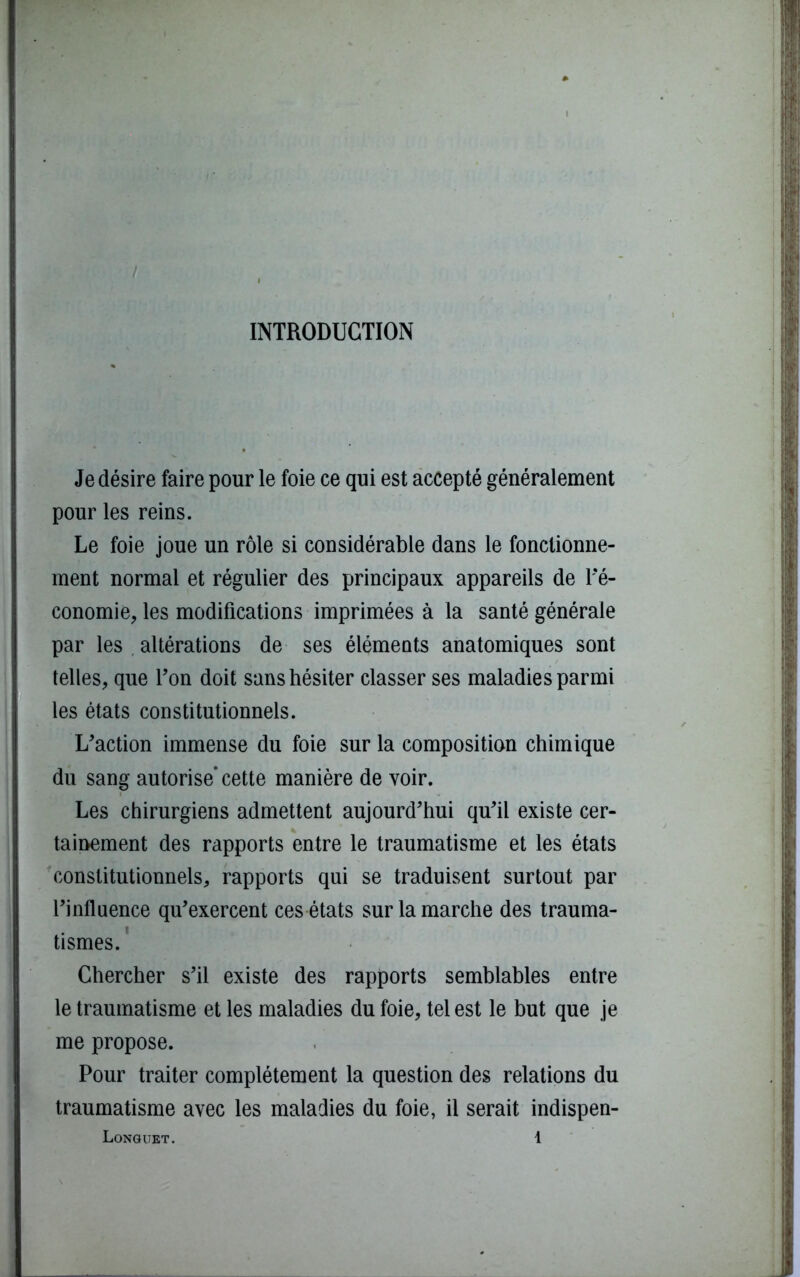 INTRODUCTION Je désire faire pour le foie ce qui est accepté généralement pour les reins. Le foie joue un rôle si considérable dans le fonctionne- ment normal et régulier des principaux appareils de l'é- conomie, les modifications imprimées à la santé générale par les altérations de ses éléments anatomiques sont telles, que l’on doit sans hésiter classer ses maladies parmi les états constitutionnels. L'action immense du foie sur la composition chimique du sang autorise’cette manière de voir. Les chirurgiens admettent aujourd'hui qu'il existe cer- tainement des rapports entre le traumatisme et les états constitutionnels, rapports qui se traduisent surtout par l'influence qu'exercent ces états sur la marche des trauma- tismes. Chercher s’il existe des rapports semblables entre le traumatisme et les maladies du foie, tel est le but que je me propose. Pour traiter complètement la question des relations du traumatisme avec les maladies du foie, il serait indispen-