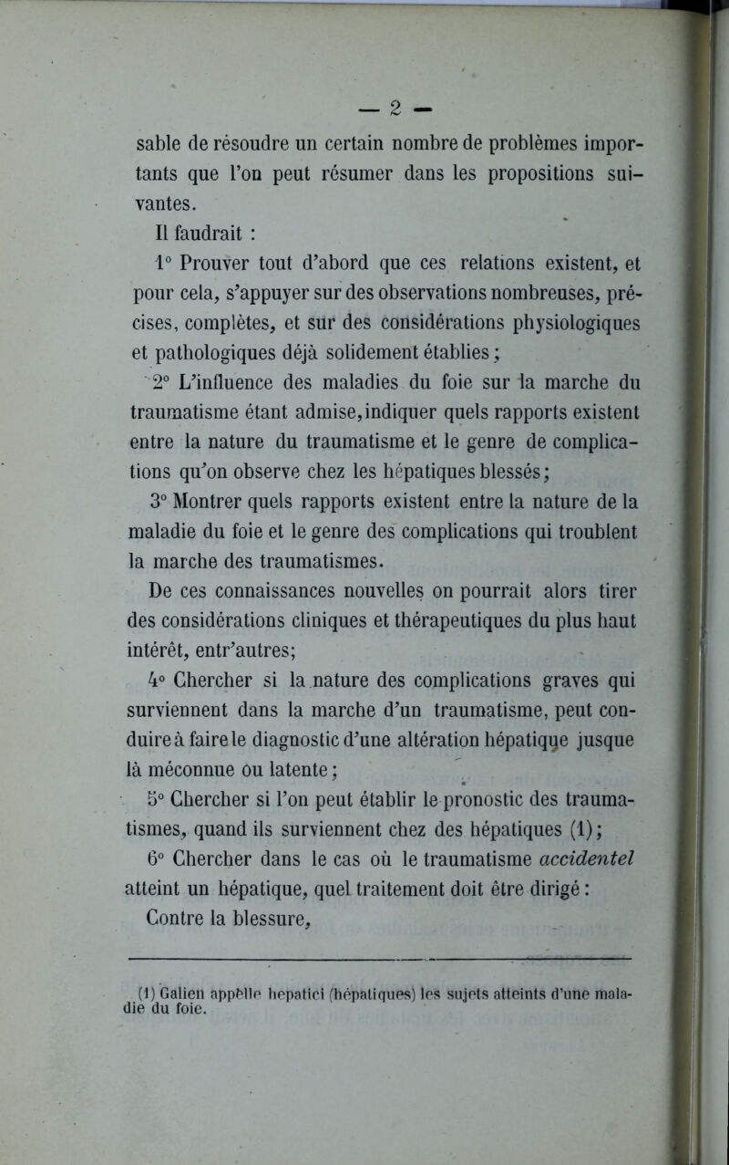 sable de résoudre un certain nombre de problèmes impor- tants que l’on peut résumer dans les propositions sui- vantes. Il faudrait : 1° Prouver tout d’abord que ces relations existent, et pour cela, s’appuyer sur des observations nombreuses, pré- cises, complètes, et sur des considérations physiologiques et pathologiques déjà solidement établies ; 2° L’influence des maladies du foie sur la marche du traumatisme étant admise,indiquer quels rapports existent entre la nature du traumatisme et le genre de complica- tions qu’on observe chez les hépatiques blessés ; 3° Montrer quels rapports existent entre la nature de la maladie du foie et le genre des complications qui troublent la marche des traumatismes. De ces connaissances nouvelles on pourrait alors tirer des considérations cliniques et thérapeutiques du plus haut intérêt, entr’autres; 4° Chercher si la nature des complications graves qui surviennent dans la marche d’un traumatisme, peut con- duire à faire le diagnostic d’une altération hépatiqqe jusque là méconnue ou latente ; 5° Chercher si l’on peut établir le pronostic des trauma- tismes, quand ils surviennent chez des hépatiques (1) ; 6° Chercher dans le cas où le traumatisme accidentel atteint un hépatique, quel traitement doit être dirigé : Contre la blessure, (1) Galien appelle hepatici (hépatiques) les sujets atteints d’une mala- die du foie.