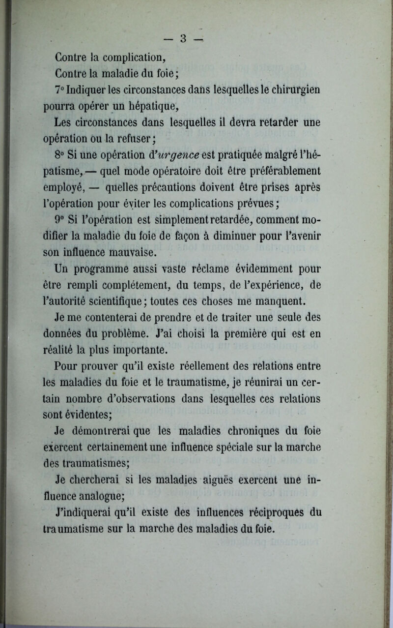 Contre la complication, Contre la maladie du foie; 7° Indiquer les circonstances dans lesquelles le chirurgien pourra opérer un hépatique, Les circonstances dans lesquelles il devra retarder une opération ou la refuser ; 8° Si une opération urgence est pratiquée malgré l’hé- patisme, — quel mode opératoire doit être préférablement employé, — quelles précautions doivent être prises après l’opération pour éviter les complications prévues ; 9° Si l’opération est simplement retardée, comment mo- difier la maladie du foie de façon à diminuer pour l’avenir son influence mauvaise. Un programme aussi vaste réclame évidemment pour être rempli complètement, du temps, de l’expérience, de l’autorité scientifique; toutes ces choses me manquent. Je me contenterai de prendre et de traiter une seule des données du problème. J’ai choisi la première qui est en réalité la plus importante. Pour prouver qu’il existe réellement des relations entre les maladies du foie et le traumatisme, je réunirai un cer- tain nombre d’observations dans lesquelles ces relations sont évidentes; Je démontrerai que les maladies chroniques du foie exercent certainement une influence spéciale sur la marche des traumatismes; Je chercherai si les maladies aiguës exercent une in- fluence analogue; J’indiquerai qu’il existe des influences réciproques du traumatisme sur la marche des maladies du foie.