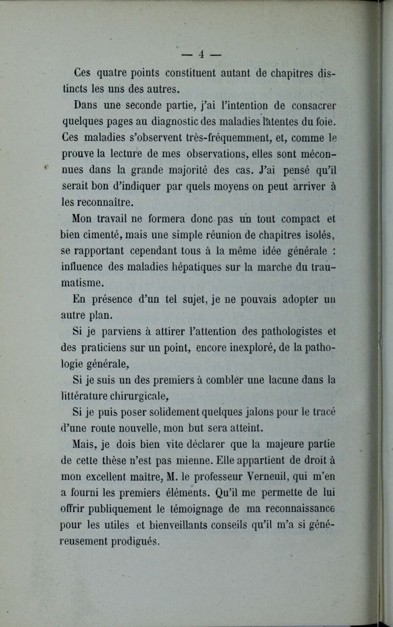 Ces quatre points constituent autant de chapitres dis- tincts les uns des autres. Dans une seconde partie, j’ai l’intention de consacrer quelques pages au diagnostic des maladies latentes du foie. Ces maladies s’observent très-fréquemment, et, comme le prouve la lecture de mes observations, elles sont mécon- * nues dans la grande majorité des cas. J’ai pensé qu’il serait bon d’indiquer par quels moyens on peut arriver à les reconnaître. Mon travail ne formera donc pas un tout compact et bien cimenté, mais une simple réunion de chapitres isolés, se rapportant cependant tous à la même idée générale : influence des maladies hépatiques sur la marche du trau- matisme. En présence d’un tel sujet, je ne pouvais adopter un autre plan. Si je parviens à attirer l’attention des pathologistes et des praticiens sur un point, encore inexploré, de la patho- logie générale. Si je suis un des premiers à combler une lacune dans la littérature chirurgicale. Si je puis poser solidement quelques jalons pour le tracé d’une route nouvelle, mon but sera atteint. Mais, je dois bien vite déclarer que la majeure partie de cette thèse n’est pas mienne. Elle appartient de droit à mon excellent maître, M. le professeur Yerneuil, qui m’en a fourni les premiers éléments. Qu’il me permette de lui offrir publiquement le témoignage de ma reconnaissance pour les utiles et bienveillants conseils qu’il m’a si géné- reusement prodigués.