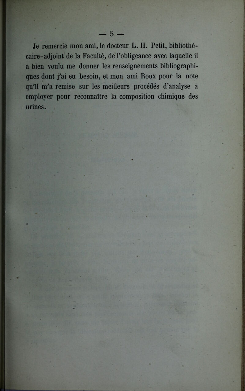 Je remercie mon ami, le docteur L. H. Petit, bibliothé- caire-adjoint de la Faculté, de l’obligeance avec laquelle il a bien voulu me donner les renseignements bibliographi- ques dont j’ai eu besoin, et mon ami Roux pour la note qu’il m’a remise sur les meilleurs procédés d’analyse à employer pour reconnaître la composition chimique des urines.