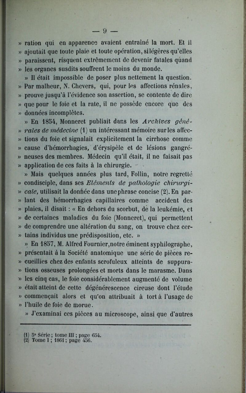 » ration qui en apparence avaient entraîné la mort. Et il » ajoutait que toute plaie et toute opération, silégères qu’elles » paraissent, risquent extrêmement de devenir fatales quand » les organes susdits souffrent le moins du monde. » Il était impossible de poser plus nettement la question. » Par malheur, N. Chevers, qui, pour les affections rénales, » prouve jusqu’à l’évidence son assertion, se contente de dire » que pour le foie et la rate, il ne possède encore que des » données incomplètes. » En 1854, Monneret publiait dans les Archives gêné- » raies de médecine (1) un intéressant mémoire sur les affec- » tions du foie et signalait explicitement la cirrhose comme » cause d’hémorrhagies, d’érysipèle et de lésions gangré- » neuses des membres. Médecin qu’il était, il ne faisait pas » application de ces faits à la chirurgie. » Mais quelques années plus tard, Follin, notre regretté » condisciple, dans ses Eléments de pathologie chirurgi- » cale} utilisait la donhée dans une phrase concise (2). En par- » lant des hémorrhagies capillaires comme accident des » plaies, il disait : « En dehors du scorbut, de la leukémie, et » de certaines maladies du foie (Monneret), qui permettent » de comprendre une altération du sang, on trouve chez cer- » tains individus une prédisposition, etc. » » En 1857, M. Alfred Fournier,notre éminent syphilographe, » présentait à la Société anatomique une série de pièces re- » cueillies chez des enfants scrofuleux atteints de suppura- » tions osseuses prolongées et morts dans le marasme. Dans y> les cinq cas, le foie considérablement augmenté de volume » était atteint de cette dégénérescence cireuse dont l’étude » commençait alors et qu’on attribuait à tort à l’usage de » l’huile de foie de morue. » J’examinai ces pièces au microscope, ainsi que d’autres (1) 5e Série ; tome III ; page 654. (2) Tome 1 ; 1861 ; page 456.