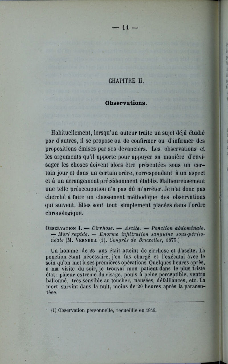 CHAPITRE II. Observations. Habituellement, lorsqu’un auteur traite un sujet déjà étudié par d'autres, il se propose ou de confirmer ou d’infirmer des propositions émises par ses devanciers. Les observations et les arguments qu’il apporte pour appuyer sa manière d’envi- sager les choses doivent alors être présentées sous un cer- tain jour et dans un certain ordre, correspondant à un aspect et à un arrangement précédemment établis. Malheureusement une telle préoccupation n’a pas dû m’arrêter. Je n’ai donc pas cherché à faire un classement méthodique des observations qui suivent. Elles sont tout simplement placées dans l’ordre chronologique. Observation I. — Cirrhose. — Ascite. — Ponction abdominale. — Mort rapide. — Enorme infiltration sanguine sous-périto- néale (M. Yerneuil (1). Congrès de Bruxelles, 1875 ) Un homme de 25 ans était atteint de cirrhose et d’ascite. La ponction étant nécessaire, j’en fus chargé et l’exécutai avec le soin qu’on met à ses premières opérations. Quelques heures après, à ma visite du soir, je trouvai mon patient dans le plus triste1 état: pâleur extrême du visage, pouls à peine perceptible, ventre ballonné, très-sensible au toucher, nausées, défaillances, etc. La mort survint dans la nuit, moins de 20 heures après la paracen- tèse. (1) Observation personnelle, recueillie en 1846.