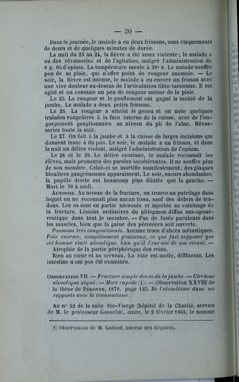 Dansla journée, le malade a eu deux frissons, sans claquements de dents et de quelques minutes de durée. La nuit du 23 au 24, la fièvre a été assez violente ; le malade a eu des rêvasseries et de l’agitation, malgré l’administration de 0 g. 03 d'opium. La température monte à 39° 8. Le malade souffre peu de sa plaie, qui n’offre point de rougeur anomale. — Le soir, la fièvre est intense, le malade a eu encore un frisson avec une \ive douleur au-dessus de l’articulation tibio-tarsienne. Il est agité et on constate un peu de rougeur autour de la plaie. Le 23. La rougeur et le gonflement ont gagné la moitié de la jambe. Le malade a deux petits frissons. Le 26. La rougeur a atteint le genou et on note quelques traînées rougeâtres à la face interne de la cuisse, avec de l’en- gorgement ganglionnaire au niveau du pli de faîne. Rêvas- series toute la nuit. Le 27. On fait à la jambe et à la cuisse de larges incisions qui donnent issue à du pus. Le soir, le malade a un frisson, et dans la nuit un délire violent, malgré l’administration de f opium. Le 28 et le 29. Le délire continue, le malade reconnaît les élèves, mais prononce des paroles incohérentes. Il ne souffre plus de son membre. Celui-ci se mortifie manifestement; des plaques bleuâtres gangréneuses apparaissent. Le soir, sueurs abondantes: la pupille droite est beaucoup plus dilatée que la gauche. — Mort le 30 à midi. Autopsie. Au niveau de la fracture, on trouve un putrilage dans lequel on ne reconnaît plus aucun tissu, sauf des débris de ten- dons. Les os sont en partie nécrosés et injectés au voisinage de la fracture. Lésions ordinaires du phlegmon diffus sus-aponé- vrotique dans tout Je membre. — Pas de fusée purulente dans les muscles, bien que la gaine des péroniers soit ouverte. Poumons très congestionnés. Aucune trace d’abcès métastiques. Foie énorme, complètement graisseux, ce qui fait supposer que cet homme était alcoolique, bien qu’il Veut nié de son vivant. — Atrophie de la partie périphérique des reins. Rien au cœur et au cerveau. La rate est molle, diffiuente. Les intestins n’ont pas été examinés. Observation VIL — Fracture simple des os de la jambe. — Cirrhose alcoolique aiguë. —Mort rapide (1). — (Observation XXVIII de la thèse de Péronne, 1870, page 123. De l’alcoolisme dans ses rapports avec le traumatisme.) Au n° 52 de la salle Ste-Vierge (hôpital de la Charité, service de M. le prolesseur Gosselin), entre, le 2 février 1868, le nommé