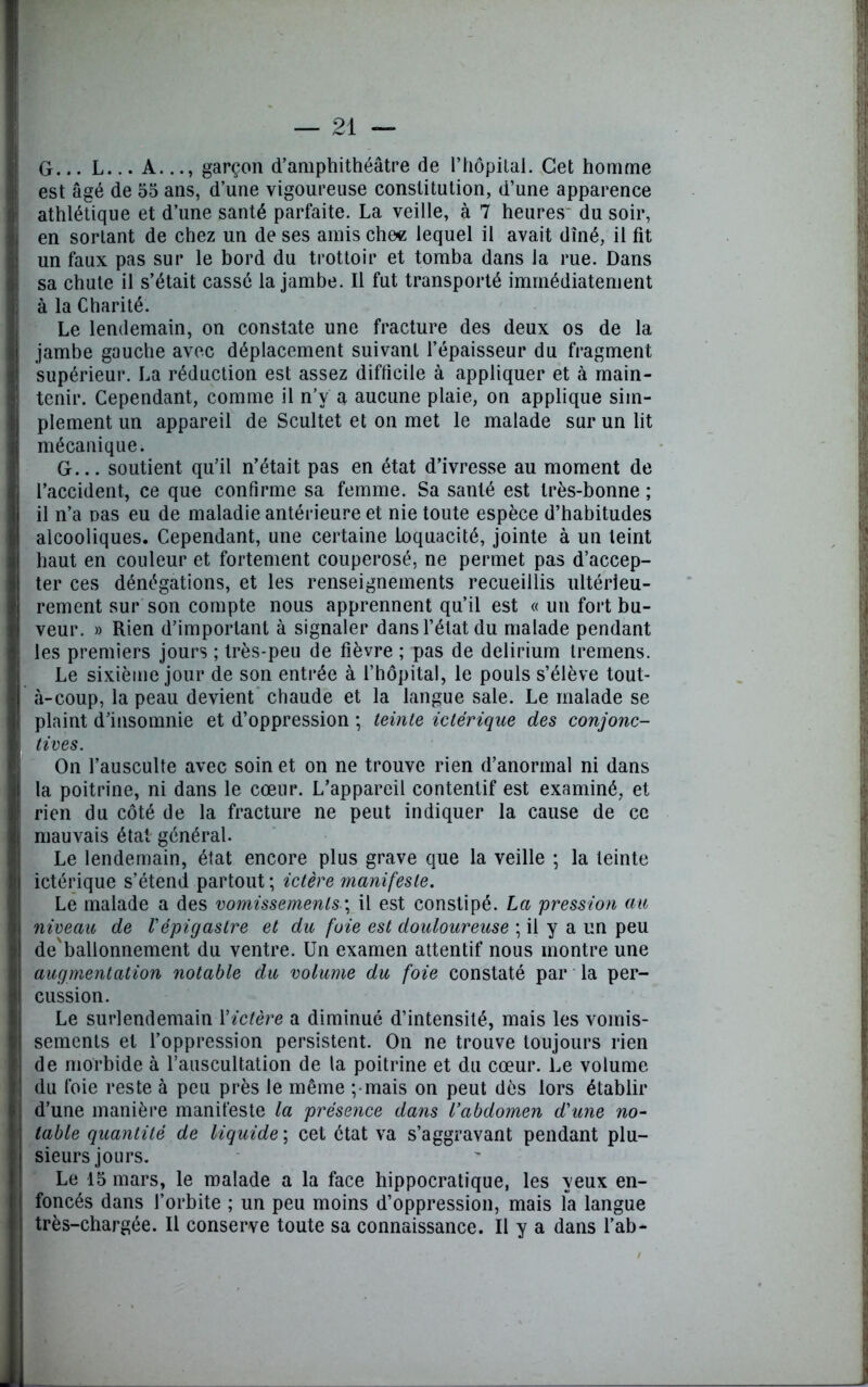 G... L... A..., garçon d’amphithéâtre de l’hôpital. Cet homme est âgé de 55 ans, d’une vigoureuse constitution, d’une apparence athlétique et d’une santé parfaite. La veille, à 7 heures du soir, en sortant de chez un de ses amis che« lequel il avait dîné, il fit un faux pas sur le bord du trottoir et tomba dans la rue. Dans sa chute il s’était cassé la jambe. Il fut transporté immédiatement à la Charité. Le lendemain, on constate une fracture des deux os de la jambe gauche avec déplacement suivant l’épaisseur du fragment supérieur. La réduction est assez difficile à appliquer et à main- tenir. Cependant, comme il n’v a aucune plaie, on applique sim- plement un appareil de Scultet et on met le malade sur un lit mécanique. G... soutient qu’il n’était pas en état d’ivresse au moment de l’accident, ce que confirme sa femme. Sa santé est très-bonne ; il n’a Das eu de maladie antérieure et nie toute espèce d’habitudes alcooliques. Cependant, une certaine loquacité, jointe à un teint haut en couleur et fortement couperosé, ne permet pas d’accep- ter ces dénégations, et les renseignements recueillis ultérieu- rement sur son compte nous apprennent qu’il est « un fort bu- veur. » Rien d’important à signaler dans l’état du malade pendant les premiers jours ; très-peu de fièvre ; pas de delirium Iremens. Le sixième jour de son entrée à l’hôpital, le pouls s’élève tout- à-coup, la peau devient chaude et la langue sale. Le malade se plaint d’insomnie et d’oppression ; teinte ictérique des conjonc- tives. On l’ausculte avec soin et on ne trouve rien d’anormal ni dans la poitrine, ni dans le cœur. L’appareil contentif est examiné, et rien du côté de la fracture ne peut indiquer la cause de ce mauvais état général. Le lendemain, état encore plus grave que la veille ; la teinte ictérique s’étend partout ; ictère manifeste. Le malade a des vomissementsil est constipé. La pression au niveau de l'épigastre et du foie est douloureuse ; il y a un peu de'ballonnement du ventre. Un examen attentif nous montre une augmentation notable du volume du foie constaté par la per- cussion. Le surlendemain Y ictère a diminué d’intensité, mais les vomis- sements et l’oppression persistent. On ne trouve toujours rien de morbide à l’auscultation de la poitrine et du cœur. Le volume du foie reste à peu près le même ;mais on peut dès lors établir d’une manière manifeste la présence dans l’abdomen d'une no- table quantité de liquide ; cet état va s’aggravant pendant plu- sieurs jours. Le 15 mars, le malade a la face hippocratique, les yeux en- foncés dans l’orbite ; un peu moins d’oppression, mais la langue très-chargée. Il conserve toute sa connaissance. Il y a dans l’ab-