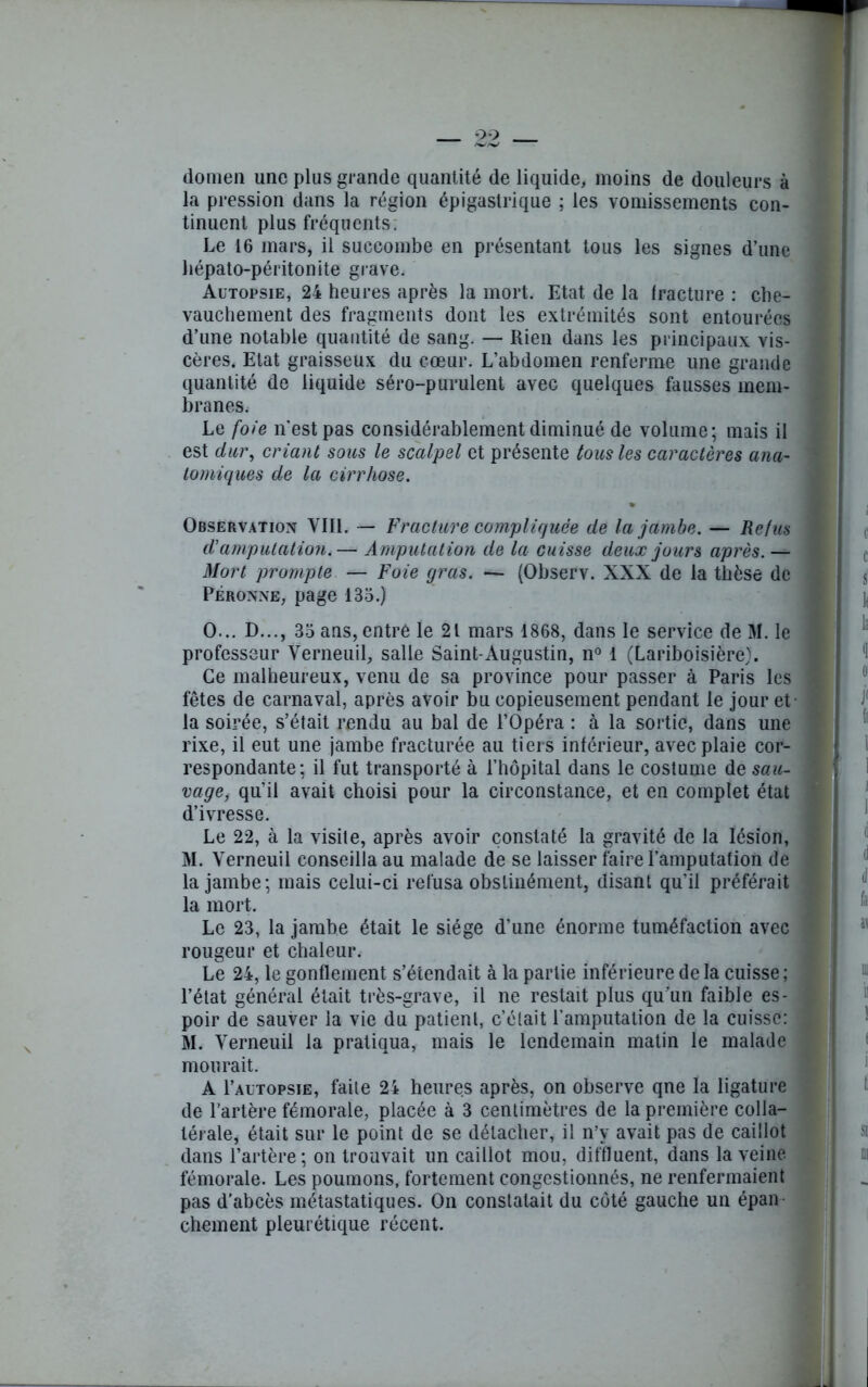 domen une plus grande quantité de liquide, moins de douleurs à la pression dans la région épigastrique ; les vomissements con- tinuent plus fréquents. Le 16 mars, il succombe en présentant tous les signes d’une hépato-péritonite grave. Autopsie, 24 heures après la mort. Etat de la fracture : che- vauchement des fragments dont les extrémités sont entourées d’une notable quantité de sang. — Rien dans les principaux vis- cères. Etat graisseux du cœur. L’abdomen renferme une grande quantité de liquide séro-purulent avec quelques fausses mem- branes. Le foie n'est pas considérablement diminué de volume; mais il est dur, criant sous le scalpel et présente tous les caractères ana- tomiques de la cirrhose. Observation VIII. — Fracture compliquée de la jambe. — Refus d'amputation.— Amputation de la cuisse deux jours après. — Mort prompte — Foie gras. — (Observ. XXX de la thèse de Péronne, page 135.) O... D..., 35 ans, entré le 21 mars 1868, dans le service de M. le professeur Yerneuil, salle Saint-Augustin, n° 1 (Lariboisière). Ce malheureux, venu de sa province pour passer à Paris les fêtes de carnaval, après avoir bu copieusement pendant le jour et la soirée, s’était rendu au bal de l’Opéra : à la sortie, dans une rixe, il eut une jambe fracturée au tiers inférieur, avec plaie cor- respondante; il fut transporté à l’hôpital dans le costume de sau- vage, qu’il avait choisi pour la circonstance, et en complet état d’ivresse. Le 22, à la visite, après avoir constaté la gravité de la lésion, M. Yerneuil conseilla au malade de se laisser faire l’amputation de la jambe; mais celui-ci refusa obstinément, disant qu’il préférait la mort. Le 23, la jambe était le siège d’une énorme tuméfaction avec rougeur et chaleur. Le 24, le gonflement s’étendait à la partie inférieure de la cuisse ; l’état général était très-grave, il ne restait plus qu’un faible es- poir de sauver la vie du patient, c’était l’amputation de la cuisse: M. Yerneuil la pratiqua, mais le lendemain matin le malade mourait. A 1’autopsie, faite 24 heures après, on observe qne la ligature de l’artère fémorale, placée à 3 centimètres de la première colla- térale, était sur le point de se détacher, il n’y avait pas de caillot dans l’artère; on trouvait un caillot mou, diffluent, dans la veine fémorale. Les poumons, fortement congestionnés, ne renfermaient pas d’abcès métastatiques. On constatait du côté gauche un épan chement pleurétique récent.