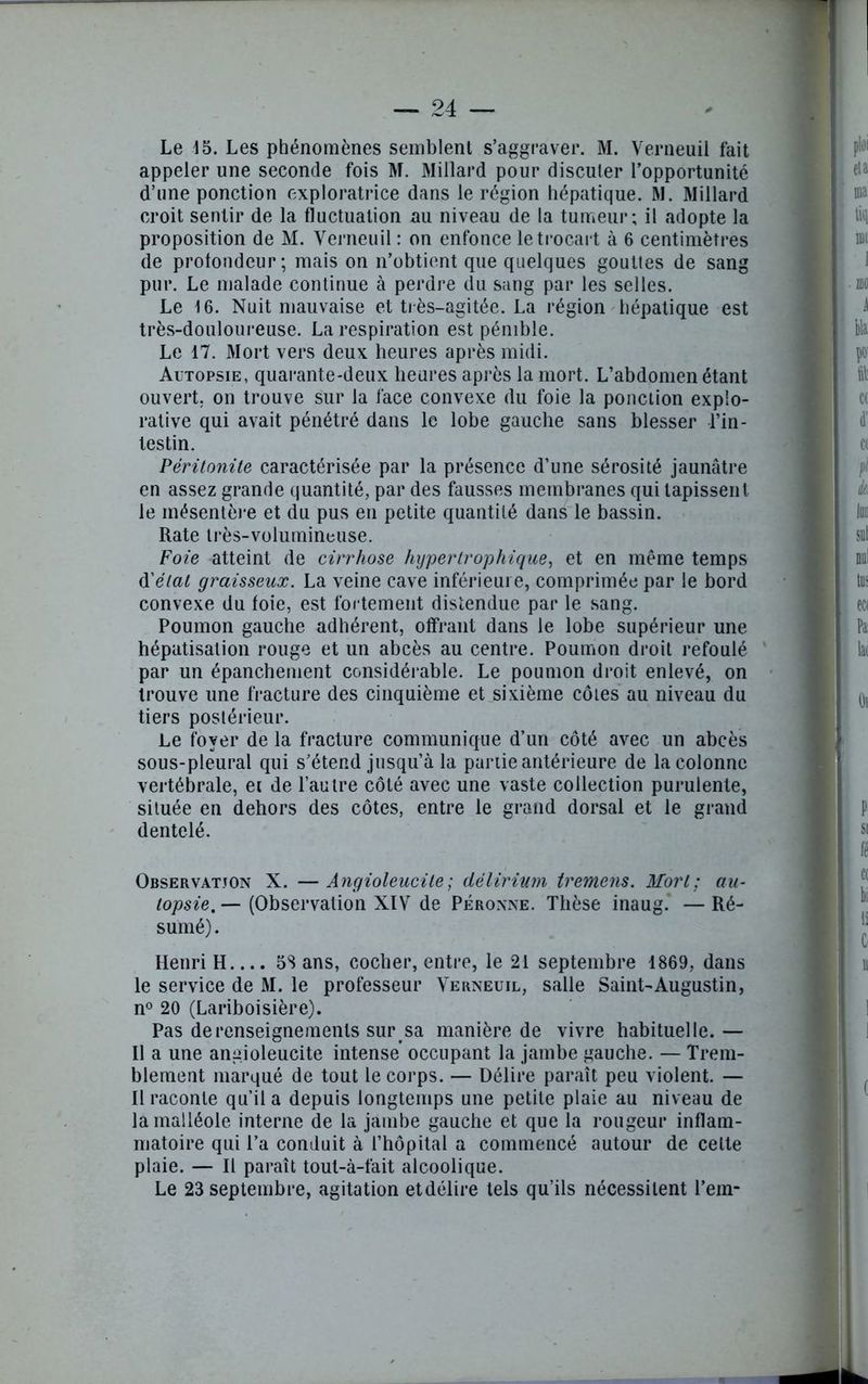 appeler une seconde fois M. Millard pour discuter l’opportunité d’une ponction exploratrice dans le région hépatique. M. Millard croit sentir de la fluctuation au niveau de la tumeur; il adopte la proposition de M. Verneuil : on enfonce le trocart à 6 centimètres de profondeur-, mais on n’obtient que quelques gouttes de sang pur. Le malade continue à perdre du sang par les selles. Le 16. Nuit mauvaise et très-agitée. La région hépatique est très-douloureuse. La respiration est pénible. Le 17. Mort vers deux heures après midi. Autopsie, quarante-deux heures après la mort. L’abdomen étant ouvert, on trouve sur la face convexe du foie la ponction explo- rative qui avait pénétré dans le lobe gauche sans blesser l’in- testin. Péritonite caractérisée par la présence d’une sérosité jaunâtre en assez grande quantité, par des fausses membranes qui tapissent le mésentère et du pus en petite quantité dans le bassin. Rate très-volumineuse. Foie atteint de cirrhose hypertrophique, et en même temps d'état graisseux. La veine cave inférieure, comprimée par le bord convexe du foie, est fortement distendue par le sang. Poumon gauche adhérent, offrant dans le lobe supérieur une hépatisation rouge et un abcès au centre. Poumon droit refoulé par un épanchement considérable. Le poumon droit enlevé, on trouve une fracture des cinquième et sixième côtes au niveau du tiers postérieur. Le foyer de la fracture communique d’un côté avec un abcès sous-pleural qui s’étend jusqu’à la partie antérieure de la colonne vertébrale, et de l’au tre côté avec une vaste collection purulente, située en dehors des côtes, entre le grand dorsal et le grand dentelé. Observation X. —Angioleucile; délirium tremens. Mort; au- topsie. — (Observation XIV de Péronne. Thèse inaug. — Ré- sumé) . Henri H.... 5S ans, cocher, entre, le 21 septembre 1869, dans le service de M. le professeur Verneuil, salle Saint-Augustin, n° 20 (Lariboisière). Pas de renseignements sur sa manière de vivre habituelle. — Il a une angioleucite intense occupant la jambe gauche. — Trem- blement marqué de tout le corps. — Délire paraît peu violent. — Il raconte qu’il a depuis longtemps une petite plaie au niveau de la malléole interne de la jambe gauche et que la rougeur inflam- matoire qui l’a conduit à l’hôpital a commencé autour de cette plaie. — Il paraît tout-à-fait alcoolique. Le 23 septembre, agitation etdélire tels qu’ils nécessitent l’em-