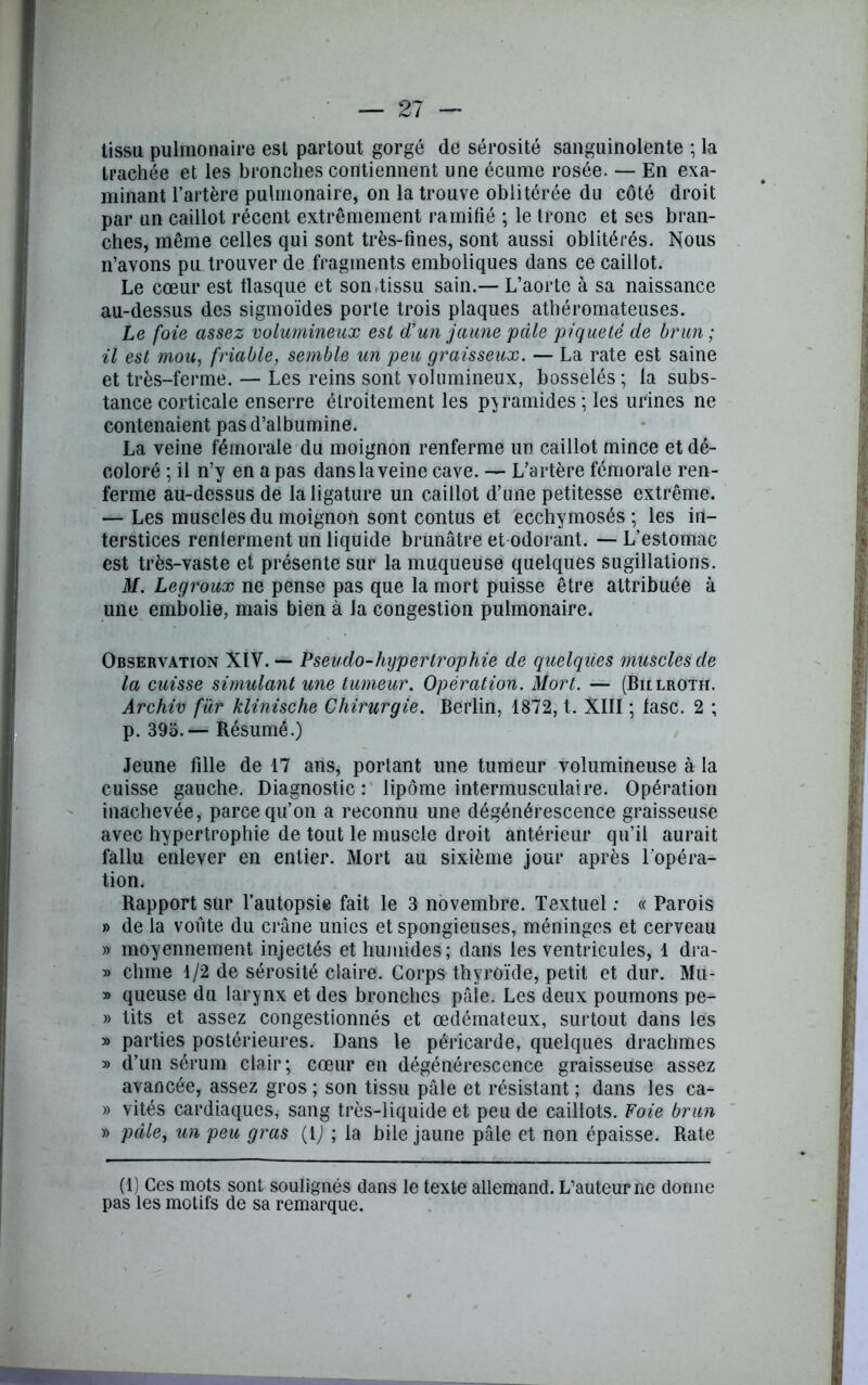 tissu pulmonaire est partout gorgé de sérosité sanguinolente ; la trachée et les bronches contiennent une écume rosée. — En exa- minant l’artère pulmonaire, on la trouve oblitérée du côté droit par un caillot récent extrêmement ramifié ; le tronc et ses bran- ches, même celles qui sont très-fines, sont aussi oblitérés. Nous n’avons pu trouver de fragments emboliques dans ce caillot. Le cœur est flasque et son-tissu sain.— L’aorte à sa naissance au-dessus des sigmoïdes porte trois plaques athéromateuses. Le foie assez volumineux est d’un jaune pâle piqueté de brun ; il est mou, friable, semble un peu graisseux. — La rate est saine et très-ferme. — Les reins sont volumineux, bosselés ; la subs- tance corticale enserre étroitement les pyramides ; les urines ne contenaient pas d’albumine. La veine fémorale du moignon renferme un caillot mince et dé- coloré ; il n’y en a pas dans la veine cave. — L’artère fémorale ren- ferme au-dessus de la ligature un caillot d’une petitesse extrême. — Les muscles du moignon sont contus et ecchymosés ; les in- terstices renferment un liquide brunâtre et odorant. — L’estomac est très-vaste et présente sur la muqueuse quelques sugillations. M. Legroux ne pense pas que la mort puisse être attribuée à une embolie, mais bien à la congestion pulmonaire. Observation XIV. — Pseudo-hypertrophie de quelques muscles de la cuisse simulant une tumeur. Opération. Mort. — (Billroth. Archiv fur klinische Chirurgie. Berlin, 1872, t. XIII ; fasc. 2 ; p. 39o.— Résumé.) Jeune fille de 17 ans, portant une tumeur volumineuse à la cuisse gauche. Diagnostic: lipome intermusculaire. Opération inachevée, parce qu’on a reconnu une dégénérescence graisseuse avec hypertrophie de tout le muscle droit antérieur qu’il aurait fallu enlever en entier. Mort au sixième jour après l’opéra- tion. Rapport sur l’autopsie fait le 3 novembre. Textuel : « Parois » de la voûte du crâne unies et spongieuses, méninges et cerveau » moyennement injectés et humides; dans les ventricules, 1 dra- » chine 1/2 de sérosité claire. Corps thyroïde, petit et dur. Mu- » queuse du larynx et des bronches pâie. Les deux poumons pe- » tits et assez congestionnés et œdémateux, surtout dans les » parties postérieures. Dans le péricarde, quelques drachmes » d’un sérum clair; cœur en dégénérescence graisseuse assez avancée, assez gros ; son tissu pâle et résistant ; dans les ca- » vités cardiaques, sang très-liquide et peu de caillots. Foie brun » pâle, un peu gras {i) ; la bile jaune pâle et non épaisse. Rate (1) Ces mots sont soulignés dans le texte allemand. L’auteur ne donne pas les motifs de sa remarque.