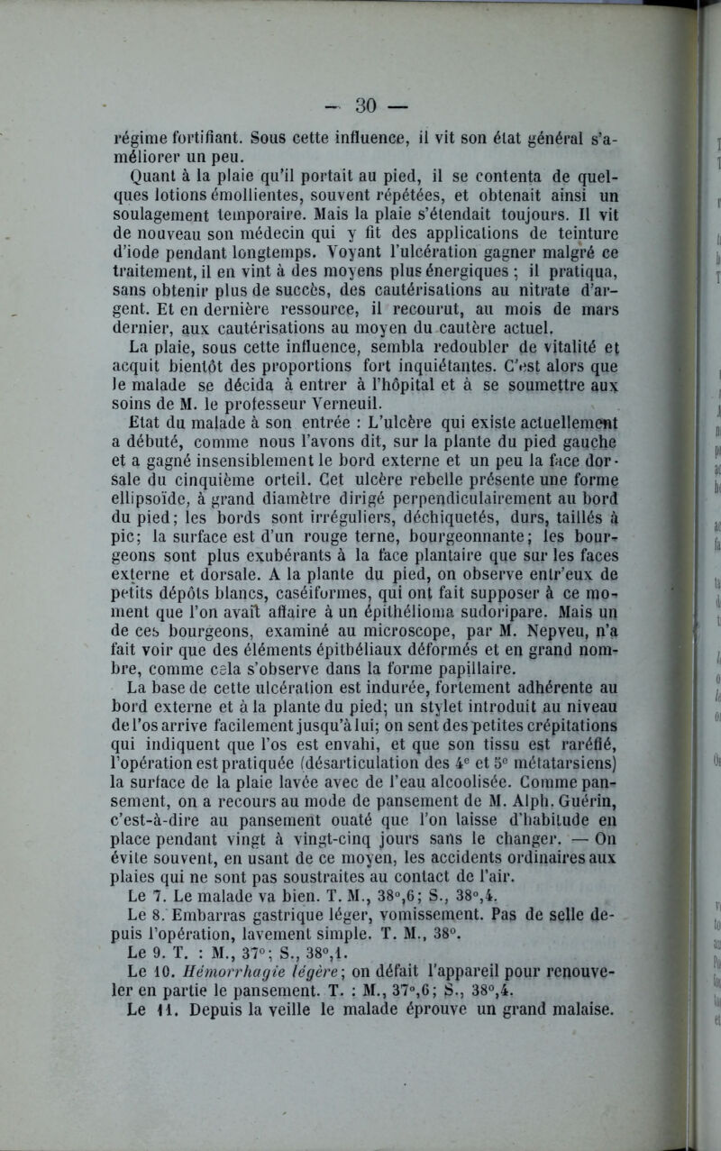 régime fortifiant. Sous cette influence, ii vit son état général s’a- méliorer un peu. Quant à la plaie qu’il portait au pied, ii se contenta de quel- ques lotions émollientes, souvent répétées, et obtenait ainsi un soulagement temporaire. Mais la plaie s’étendait toujours. Il vit de nouveau son médecin qui y fit des applications de teinture d’iode pendant longtemps. Voyant l’ulcération gagner malgré ce traitement, il en vint à des moyens plus énergiques ; il pratiqua, sans obtenir plus de succès, des cautérisations au nitrate d’ar- gent. Et en dernière ressource, il recourut, au mois de mars dernier, aux cautérisations au moyen du cautère actuel. La plaie, sous cette influence, sembla redoubler de vitalité et acquit bientôt des proportions fort inquiétantes. C’est alors que le malade se décida à entrer à l’hôpital et à se soumettre aux soins de M. le professeur Verneuil. Etat du malade à son entrée : L’ulcère qui existe actuellement a débuté, comme nous l’avons dit, sur la plante du pied gauche et a gagné insensiblement le bord externe et un peu la face dor- sale du cinquième orteil. Cet ulcère rebelle présente une forme ellipsoïde, à grand diamètre dirigé perpendiculairement au bord du pied; les bords sont irréguliers, déchiquetés, durs, taillés à pic; la surface est d’un rouge terne, bourgeonnante; les bour- geons sont plus exubérants à la face plantaire que sur les faces externe et dorsale. A la plante du pied, on observe enlr’eux de petits dépôts blancs, caséiformes, qui ont fait supposer à ce mo^ ment que l’on avait affaire à un épithélioma sudoripare. Mais un de ces bourgeons, examiné au microscope, par M. Nepveu, n’a fait voir que des éléments épithéliaux déformés et en grand nom- bre, comme cela s’observe dans la forme papillaire. La base de cette ulcération est indurée, fortement adhérente au bord externe et à la plante du pied; un stylet introduit au niveau de l’os arrive facilement jusqu’à lui; on sent des petites crépitations qui indiquent que l’os est envahi, et que son tissu est raréfié, l’opération est pratiquée (désarticulation des 4e et 5e métatarsiens) la surface de la plaie lavée avec de l’eau alcoolisée. Comme pan- sement, on a recours au mode de pansement de M. Alph. Guérin, c’est-à-dire au pansement ouaté que l’on laisse d’habitude en place pendant vingt à vingt-cinq jours sans le changer. — On évite souvent, en usant de ce moyen, les accidents ordinaires aux plaies qui ne sont pas soustraites au contact de l’air. Le 7. Le malade va bien. T. M., 38°,6; S., 38°,4. Le 8. Embarras gastrique léger, vomissement. Pas de selle de- puis l’opération, lavement simple. T. M., 38°. Le 9. T. : M., 37°; S., 38°, 1. Le 10. Hémorrhagie légère ; on défait l’appareil pour renouve- ler en partie le pansement. T. : M., 37°,6; S., 38°,4. Le H. Depuis la veille le malade éprouve un grand malaise.