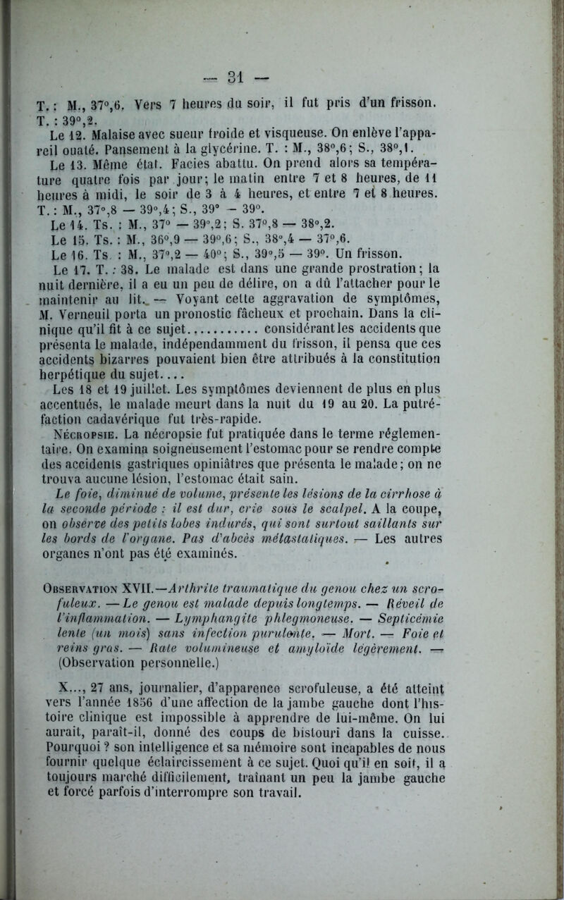 T. : M., 37°,6. Vers 7 heures du soir, il fut pris d’un frisson. T ; 39° 2. Le 12! Malaise avec sueur froide et visqueuse. On enlève l’appa- reil ouaté. Pansement à la glycérine. T. : M., 38°,6; S., 38°,1. Le 13. Même état. Faciès abattu. On prend alors sa tempéra- ture quatre fois par jour; le matin entre 7 et 8 heures, de 11 heures à midi, le soir de 3 à 4 heures, et entre 7 et S heures. T. : M., 37°,8 — 39°,4; S., 39° - 39°. Le U. Ts. : M., 37° — 39°,2; S. 37°,8 — 38°,2. Le 15. Ts. : M., 36°,9 — 39°,6; S., 38°,4 — 37°,6. Le 16. Ts : M., 37°,2 — 40°; S., 39°,5 — 39°. Un frisson. Le 17. T. : 38. Le malade est dans une grande prostration; la nuit dernière, il a eu un peu de délire, on a dû l’attacher pour le maintenir au lit.. — Voyant cette aggravation de symptômes, M. Verneuil porta un pronostic fâcheux et prochain. Dans la cli- nique qu’il fit à ce sujet considérant les accidents que présenta le malade, indépendamment du frisson, il pensa que ces accidents bizarres pouvaient bien être attribués à la constitution herpétique du sujet Les 18 et 19 juillet. Les symptômes deviennent de plus en plus accentués, le malade meurt dans la nuit du 19 au 20. La putré- faction cadavérique fut très-rapide. Nécropsie. La nécropsie fut pratiquée dans le terme réglemen- taire. On examina soigneusement l’estomac pour se rendre compte des accidents gastriques opiniâtres que présenta le malade; on ne trouva aucune lésion, l’estomac était sain. Le foie, diminué de volume, 'présente les lésions de la cirrhose à la seconde période : il est dur, crie sous le scalpel. A la coupe, on observe des petits lobes indurés, qui sont surtout saillants sur les bords de l'organe. Pas d'abcès métastatiques. — Les autres organes n’ont pas été examinés. Observation XVII.— Arthrite traumatique du genou chez un scro- fuleux. — Le genou est malade depuis longtemps. — Réveil de l’inflammation. — Lymphangite phlegmoneuse. — Septicémie lente (un mois) sans infection purulmte. »— Mort. — Foie et reins gras. — Rate volumineuse et amyloïde légèrement. —r (Observation personnelle.) X..., 27 ans, journalier, d’apparenco scrofuleuse, a été atteint vers l’année 1856 d’une affection de la jambe gauche dont l’his- toire clinique est impossible à apprendre de lui-même. On lui aurait, paraît-il, donné des coups de bistouri dans la cuisse. Pourquoi ? son intelligence et sa mémoire sont incapables de nous fournir quelque éclaircissement à ce sujet. Quoi qu’il en soit, il a toujours marché difficilement, traînant un peu la jambe gauche et forcé parfois d’interrompre son travail.