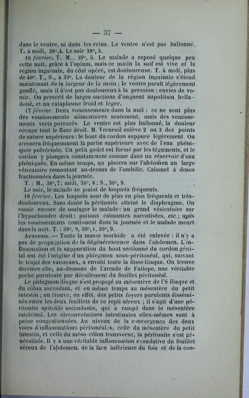 dans le ventre, ni dans les reins. Le ventre n’est pas ballonné. T. à midi, 38°,4. Le soir 39°, 3. 16 février. T. M., 39°, 5. Le malade a reposé quelque peu cette nuit, grâce à l’opium, mais ce malin la soif est vive et la région inguinale, du côté opéré, est douloureuse. T. à midi, plus de 40°. T., S., à 39°. La douleur de la région inguinale s’étend maintenant de la largeur de la main ; le ventre paraît légèrement gonflé, mais il n’est pas douloureux à la pression ; envies de vo- mir. On prescrit de larges onctions d’onguent napolitain bella- doné, et un cataplasme froid et léger. 17 février. Deux vomissements dans la nuit : ce ne sont plus des vomissements alimentaires seulement, mais des vomisse- ments verts porracés. Le ventre est plus ballonné, la douleur occupe tout le flanc droit, M. Verneuil enlève 2 ou 3 des points de suture supérieurs : le bout du cordon suppure légèrement. On arrosera fréquemment la partie supérieure avec de l’eau phéni- quée pulvérisée. Un petit godet est formé par les téguments, et Je cordon y plongera constamment comme dans un réservoir d’eau phéniquée. En même temps, o.n placera sur l’abdomen un large vésicatoire remontant au-dessus de l’ombilic. Calomel à doses fractionnées dans la journée. T. : M., 38°,7; midi, 38°, 8 ; S., 38°, 9. Le soir, le malade se plaint de hoquets fréquents. 19 février. Les hoquets sont de plus en plus fréquents et très- douloureux. Sans doute la péritonite atteint le diaphragme. On essaie encore de soulager le malade: un grand vésicatoire sur l’hypochondre droit: potions calmantes narcotisées, etc.; n*ais les vomissements continuent dans la journée et le malade meurt dans la nuit. T. : 38°, 9, 39°, 4, 39°, 9. Autopsie. — Toute la masse morbide a été enlevée : il n’y a pas de propagation de la dégénérescence dans l’abdomen. L'in- flammation et la suppuration du bout sectionné du cordon géni- tal ont été l’origine d'un phlegmon sous-péritonéal, qui, suivant le trajet des vaisseaux, a envahi toute la fosse iliaque. On trouve derrière elle, au-dessous de l’arcade de Fallope, une véritable poche purulente par décoJlement du feuillet péritonéal. Le phlegmon iliaque s’est propagé au mésentère de l’S iliaque et du côlon ascendant, et en même temps au mésentère du petit intestin ; on trouve, en effet, des petits foyers purulents dissémi- nés entre les deux feuillets de ce repli séreux ; il s’agit d’une pé- ritonite spiroïde ascendante, qui a rampé dans le mésentère intestinal. Les circonvolutions intestinales elles-mêmes sont à peine congestionnées. Au niveau de la convergence des deux voies d’inflammations péritonéales, celle du mésentère du petit intestin, et celle du méso-côlon transverse, la péritonite s’est gé- néralisée. Il y a une véritable inflammation exsudative du feuillet séreux de l’abdomen, de la face inférieure du foie et de la con-