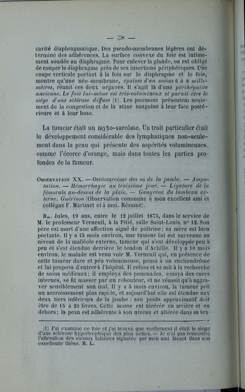 cavité diaphragmatique. Des pseudo-membranes légères ont dé- terminé des adhérences. La surface convexe du foie est intime- ment soudée au diaphragme. Pour enlever la glande, on est obligé de couper le diaphragme près de ses insertions périphériques. Une coupe verticale portant à la fois sur le diaphragme et le foie, montre qu’une néo-membrane, épaisse d'an moins § à 8 milli- mètres, réunit, ces deux organes. Il s’agit là d’une périhépalite ancienne. Le foie lai-même est très-volumineux et paraît être le siège d’une sclérose diffuse (1). Les poumons présentent seule- ment de ia congestion et de la stase sanguine à leur face posté- rieure et à leur base. La tumeur était un myXo-sarcôme. Un trait particulier était le développement considérable des lymphatiques non-seule- ment dans la peau qui présente des aspérités volumineuses, comme l’écorce d’orange, mais dans toutes les parties pro- fondes de la fumeur. Observation XX. —Ostéosarcome des os de la jambe. — Ampu- tation. — Hémorrhagie au troisième jour. — Ligature dé la fémorale au-dessus de la plaie. — Gangrène du lambeau ex- terne. Guérison (Observation commune à mon excellent ami et collègue F. Martinet et à moi. Résumé). B~. Jules, 19 ans, entre le 12 juillet 1875, dans le service de M. le professeur Verneuil, à la Pitié, salle Saint-Louis, n° 12. Son père est mort d’une affection aiguë de poitrine; sa mère est bien portante. Il y a 15 mois environ, une tumeur lui est survenue au niveau de la malléole externe, tumeur qui s’est développée peu à peu et s’est étendue derrière le tendon d’Achille. Il y a 10 mois environ, le malade est venu voir M. Verneuil qui, en présence de cette tumeur dure et peu volumineuse, pensa à un enchondrôme et lui proposa d’entrer à l’hôpital. Il refusa et se mit à la recherche de soins médicaux; il employa des pommades, essaya des cures internes, se fit masser par un rebouteur, et ne réussit qu’à aggra- ver sensiblement son mal. Il y a 5 mois environ, la tumeur prit un accroissement plus rapide, et aujourd’hui elle est étendue aux deux tiers inférieurs de la jambe : son poids approximatif doit être de 15 à 20 livres. Cette masse est ulcérée en arrière et en dehors; la peau est adhérente à son niveau et altérée dans sa tex (1) J’ai examiné ce foie et j’ai trouvé que réellement il était le siège d’une sclérose hypertrophique des plus nettes. — Je n’ai pas rencontré l’altération des canaux biliaires signalée par mon ami Hanot dans son excellente thèse. M. L. ■