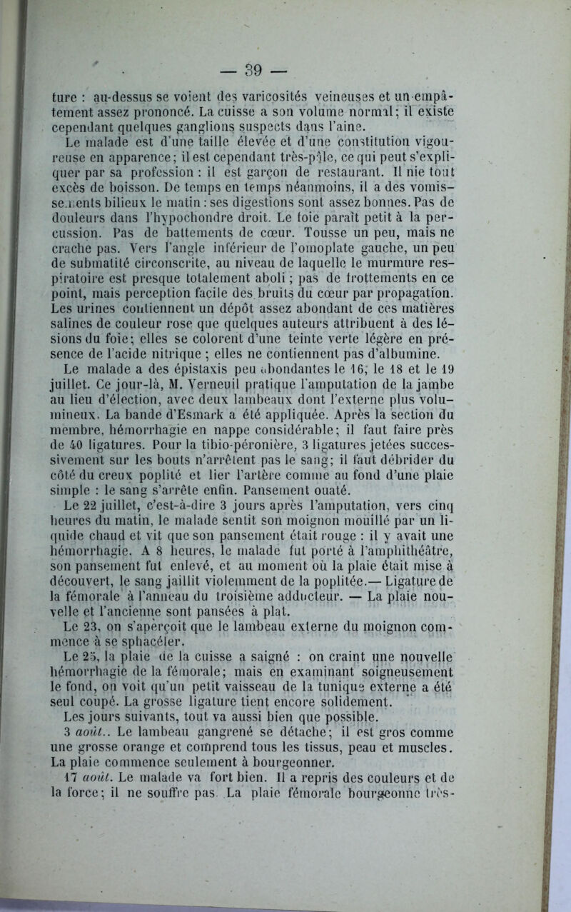 tare : au-dessus se voient des varicosités veineuses et un empâ- tement assez prononcé. La cuisse a son volume normal; il existe cependant quelques ganglions suspects dans l’aine. Le malade est d’une taille élevée et d’une constitution vigou- reuse en apparence; il est cependant très-prjle, ce qui peut s’expli- quer par sa profession : il est garçon de restaurant. Il nie tout excès de boisson. De temps en temps néanmoins, il a des vomis- sements bilieux le matin : ses digestions sont assez bonnes. Pas de douleurs dans l’hypochondre droit. Le foie paraît petit à la per- cussion. Pas de battements de cœur. Tousse un peu, mais ne crache pas. Vers l’angle inférieur de l’omoplate gauche, un peu de submatité circonscrite, au niveau de laquelle le murmure res- piratoire est presque totalement aboli ; pas de frottements en ce point, mais perception facile des. bruits du cœur par propagation. Les urines contiennent un dépôt assez abondant de ces matières salines de couleur rose que quelques auteurs attribuent à des lé- sions du foie; elles se colorent d’une teinte verte légère en pré- sence de l’acide nitrique ; elles ne contiennent pas d’albumine. Le malade a des épistaxis peu abondantes le 16; le 18 et le 19 juillet. Ce jour-là, M. Verneuil pratique l’amputation de la jambe au lieu d’élection, avec deux lambeaux dont l’externe plus volu- mineux. La bande d’Esmark a été appliquée. Après la section du membre, hémorrhagie en nappe considérable; il faut faire près de 40 ligatures. Pour la tibio-péronière, 3 ligatures jetées succes- sivement sur les bouts n’arrêtent pas le sang; il faut débrider du côté du creux poplité et lier l’artère comme au fond d’une plaie simple : le sang s’arrête enfin. Pansement ouaté. Le 22 juillet, c’est-à-dire 3 jours après l’amputation, vers cinq heures du matin, le malade sentit son moignon mouillé par un li- quide chaud et vit que son pansement était rouge : il y avait une hémorrhagie. A 8 heures, le malade fut porté à l’amphithéâtre, son pansement fut enlevé, et au moment où la plaie était mise à découvert, le sang jaillit violemment de la poplitée.— Ligature de la fémorale à l’anneau du troisième adducteur. — La plaie nou- velle et l’ancienne sont pansées à plat. Le 23, on s’aperçoit que le lambeau externe du moignon com- mence à se sphacéler. Le 23, la plaie de la cuisse a saigné : on craint une nouvelle hémorrhagie de la fémorale; mais en examinant soigneusement le fond, on voit qu’un petit vaisseau de la tunique externe a été seul coupé. La grosse ligature tient encore solidement. Les jours suivants, tout va aussi bien que possible. 3 août.. Le lambeau gangrené se détache; il est gros comme une grosse orange et comprend tous les tissus, peau et muscles. La plaie commence seulement à bourgeonner. 17 août. Le malade va fort bien. Il a repris des couleurs et de la force; il ne souffre pas. La plaie fémorale bourgeonne très-