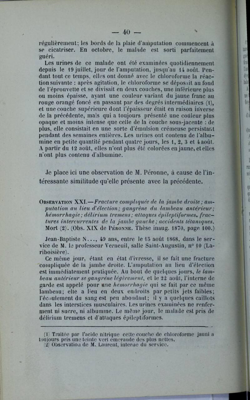 régulièrement; les bords de la plaie d’amputation commencent à se cicatriser. En octobre, le malade est sorti parfaitement guéri. Les urines de ce malade ont été examinées quotidiennement depuis le 19 juillet, jour de l’amputation, jusqu'au 14 août. Pen- dant tout ce temps, elles ont donné avec le chloroforme la réac- tion suivante : après agitation, le chloroforme se déposait au fond de l'éprouvette et se divisait en deux couches, une inférieure plus ou moins épaisse, ayant une couleur variant du jaune franc au rouge orangé foncé en passant par des degrés intermédiaires (1), et une couche supérieure dont l’épaisseur était en raison inverse de la précédente, mais qui a toujours présenté une couleur plus opaque et moins intense que celle de la couche sous-jacente : de plus, elle consistait en une sorte d’émulsion crémeuse persistant pendant des semaines entières. Les urines ont contenu de l’albu- mine en petite quantité pendant quatre jours, les 1, 2, 3 et 4 août. A partir du 12 août, elles n’ont plus été colorées en jaune, et elles n’ont plus contenu d’albumine. Je place ici une observation de M. Péronne, à cause de l’in- téressante similitude qu’elle présente avec la précédente. Observation XXL—Fracture compliquée de la jambe droite; am- putation au lieu d'élection; gangrène du lambeau antérieur; hémorrhagie; dêlirium tremens; attaques épileptiformes, frac- tures intercurrentes de la jambe gauche ; accidents tétaniques. Mort (2). (Obs. XIX de Péronne. Thèse inaug. 1870, page 100.) Jean-Baptiste N..., 49 ans, entre le 13 août 1868, dans le ser- vice de M. le professeur Yerneuil, salle Saint-Augustin, n° 10 (La- riboisière). Ce môme jour, étant en état d’ivresse, il se fait une fracture compliquée de la jambe droite. L’amputation au lieu d’élection est immédiatement pratiquée. Au bout de quelques jours, le lam- beau antérieur se gangrène légèrement, et le 22 août, l’interne de garde est appelé pour une hèmorrha.gie qui se fait par ce même lambeau; elle a lieu en deux endroits par petits jets faibles; l’écoulement du sang est peu abondant; il y a quelques caillots dans les interstices musculaires. Les urines examinées ne renfer- ment ni sucre, ni albumine. Le même jour, le malade est pris de dêlirium tremens et d'attaques épileptiformes. (1) Traitée par l'acide nitrique cette couche de chloroforme jauni a toujours pris une teinte vert emcraude des plus nettes. (2) Observation de M. Laurent, interne du service. *