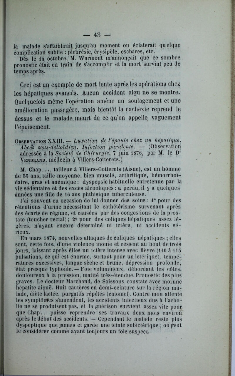 la malade s’affaiblirait jusqu’au moment ou éclaterait quelque complication subile : pleurésie, érysipèle, eschares, etc. Dès le 14 octobre, M. Warmont m’annonçait que ce sombre pronostic était en train de s’accomplir et la mort survint peu de temps après. Ceci est un exemple de mort lente après les opérations chez les hépatiques avancés. Aucun accident aigu ne se montre. Quelquefois même l’opération amène un soulagement et une amélioration passagère, mais bientôt la cachexie reprend le dessus et le malade meurt de ce qu’on appelle vaguement l’épuisement. Observation XXIII. — Luxation de l’épaule chez un hépatique. Abcès sous-delloidien. Infection purulente. — (Observation adressée à la Société de Chirurgie, 7 juin 1876, par M. le Dr Vendrand, médecin à Villers-Colterets.) M. Chap.tailleur à Villers-Cotterets (Aisne), est un homme de 56 ans, taille moyenne, bien musclé, arthritique, hémorrhoï- daire, gras et anémique : dyspepsie habituelle entretenue par la vie sédentaire et des excès alcooliques : a perdu, il y a quelques années une fille de 16 ans phthisique tuberculeuse. J’ai souvent eu occasion de lui donner des soins: 1° pour des rétentions d’urine nécessitant le cathétérisme survenant après des écarts de régime, et causées par des congestions de la pros- tate (toucher rectal) ; 2° pour des coliques hépatiques assez lé- gères, n’ayant encore déterminé ni ictère, ni accidents sé- rieux. En mars 1874, nouvelles attaques de coliques hépatiques ; elles sont, cette fois, d’une violence inouïe et cessent au bout de trois jours, laissant après elles un ictère intense avec fièvre (110 à 115 pulsations, ce qui est énorme, surtout pour un ictérique), tempé- ratures excessives, langue sèche et brune, dépression profonde, état presque typhoïde. — Foie volumineux, débordant les côtes, douloureux à la pression, matité très-étendue. Pronostic des plus graves. Le docteur Marchand, de Soissons, constate avec moiune hépatite aiguë. Huit cautères en demi-ceinture sur la région ma- lade, diète lactée, purgatifs répétés (calomel). Contre mon attente les symptônfes s’amendent, les accidents infectieux dus à l’acho- lie ne se produisent pas, et la guérison survient assez vite pour que Chap... puisse reprendre ses travaux deux mois environ après le début des accidents. — Cependant le malade reste plus dyspeptique que jamais et garde une teinte subictérique; on peut le considérer comme ayant toujours un foie suspect.