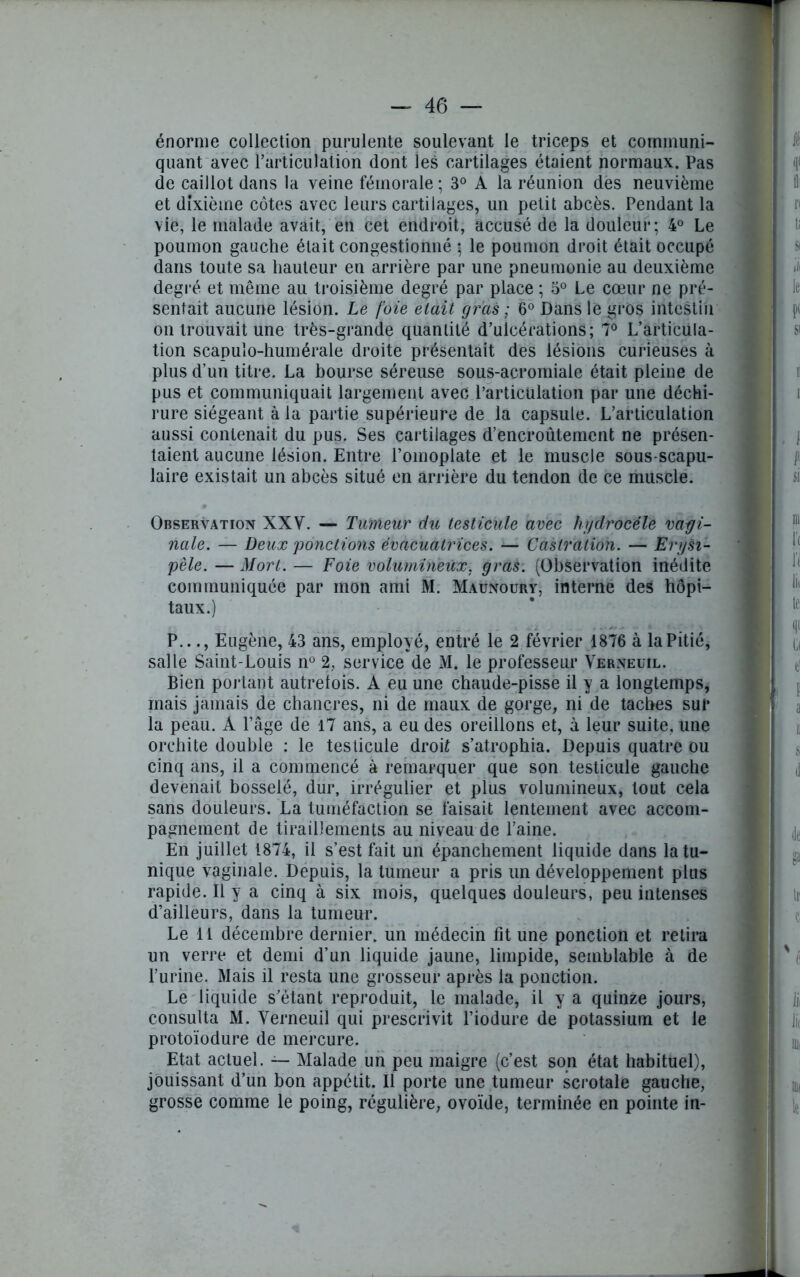 énorme collection purulente soulevant le triceps et communi- quant avec l’articulation dont les cartilages étaient normaux. Pas de caillot dans la veine fémorale ; 3° A la réunion des neuvième et dixième côtes avec leurs cartilages, un petit abcès. Pendant la vie, le malade avait, en cet endroit, accusé de la douleur; 4° Le poumon gauche était congestionné ; le poumon droit était occupé dans toute sa hauteur en arrière par une pneumonie au deuxième degré et même au troisième degré par place ; 5° Le cœur ne pré- sentait aucune lésion. Le foie était gras ; 6° Dans le gros intestin on trouvait une très-grande quantité d’ulcérations; 7° L’articula- tion scapulo-humérale droite présentait des lésions curieuses à plus d’un titre. La bourse séreuse sous-acromiale était pleine de pus et communiquait largement avec l’articulation par une déchi- rure siégeant à la partie supérieure de la capsule. L’articulation aussi contenait du pus. Ses cartilages d’encroûtement ne présen- taient aucune lésion. Entre l’omoplate et le muscle sous-scapu- laire existait un abcès situé en arrière du tendon de ce muscle. Observation XXV. — Tumeur du testicule avec hydrocèle vagi- nale. — Deux ponctions évacuatrices. —■ Castration. — Erysi- pèle. — Mort. — Foie volumineux, gras. (Observation inédite communiquée par mon ami M. Maunoury, interne des hôpi- taux.) P..., Eugène, 43 ans, employé, entré le 2 février 1876 à la Pitié, salle Saint-Louis n° 2, service de M. le professeur Verneuil. Bien portant autrefois. A eu une chaude-pisse il y a longtemps, mais jamais de chancres, ni de maux de gorge, ni de taches sur la peau. A l’âge de 17 ans, a eu des oreillons et, à leur suite, une orchite double : le testicule droit s’atrophia. Depuis quatre ou cinq ans, il a commencé à remarquer que son testicule gauche devenait bosselé, dur, irrégulier et plus volumineux, tout cela sans douleurs. La tuméfaction se faisait lentement avec accom- pagnement de tiraillements au niveau de l’aine. En juillet 1874, il s’est fait un épanchement liquide dans la tu- nique vaginale. Depuis, la tumeur a pris un développement plus rapide. Il y a cinq à six mois, quelques douleurs, peu intenses d’ailleurs, dans la tumeur. Le 11 décembre dernier, un médecin fit une ponction et retira un verre et demi d’un liquide jaune, limpide, semblable à de l’urine. Mais il resta une grosseur après la ponction. Le liquide s’étant reproduit, le malade, il y a quinze jours, consulta M. Verneuil qui prescrivit l’iodure de potassium et le protoïodure de mercure. Etat actuel. — Malade un peu maigre (c’est son état habituel), jouissant d’un bon appétit. Il porte une tumeur scrotale gauche, grosse comme le poing, régulière, ovoïde, terminée en pointe in-