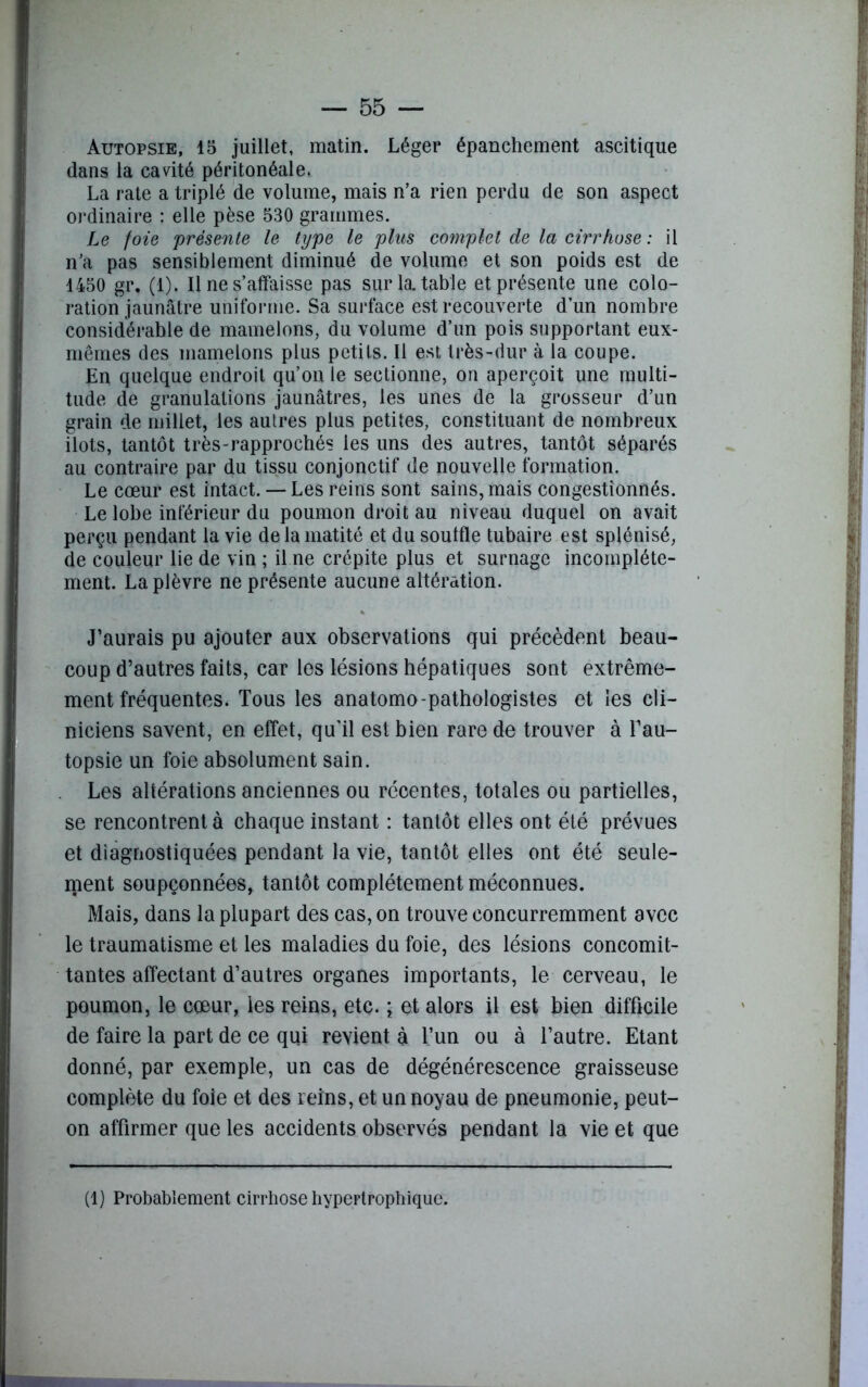 Autopsie, 15 juillet, matin. Léger épanchement ascitique dans la cavité péritonéale. La rate a triplé de volume, mais n’a rien perdu de son aspect ordinaire : elle pèse 530 grammes. Le foie présente le type le plus complet de la cirrhose : il n’a pas sensiblement diminué de volume et son poids est de 1450 gr, (1). Il ne s’affaisse pas sur la. table et présente une colo- ration jaunâtre uniforme. Sa surface est recouverte d’un nombre considérable de mamelons, du volume d’un pois supportant eux- mêmes des mamelons plus petits. Il est très-dur à la coupe. En quelque endroit qu’on le sectionne, on aperçoit une multi- tude de granulations jaunâtres, les unes de la grosseur d’un grain de millet, les autres plus petites, constituant de nombreux ilôts, tantôt très-rapprochés les uns des autres, tantôt séparés au contraire par du tissu conjonctif de nouvelle formation. Le cœur est intact. — Les reins sont sains, mais congestionnés. Le lobe inférieur du poumon droit au niveau duquel on avait perçu pendant la vie de la matité et du souffle tubaire est splénisé, de couleur lie de vin ; il ne crépite plus et surnage incomplète- ment. La plèvre ne présente aucune altération. J’aurais pu ajouter aux observations qui précèdent beau- coup d’autres faits, car les lésions hépatiques sont extrême- ment fréquentes. Tous les anatomo-pathologistes et les cli- niciens savent, en effet, qu'il est bien rare de trouver à l’au- topsie un foie absolument sain. Les altérations anciennes ou récentes, totales ou partielles, se rencontrent à chaque instant : tantôt elles ont été prévues et diagnostiquées pendant la vie, tantôt elles ont été seule- ment soupçonnées, tantôt complètement méconnues. Mais, dans la plupart des cas, on trouve concurremment avec le traumatisme et les maladies du foie, des lésions concomit- tantes affectant d’autres organes importants, le cerveau, le poumon, le cœur, les reins, etc. ; et alors il est bien difficile de faire la part de ce qui revient à l’un ou à l’autre. Etant donné, par exemple, un cas de dégénérescence graisseuse complète du foie et des reins, et un noyau de pneumonie, peut- on affirmer que les accidents observés pendant la vie et que (1) Probablement cirrhose hypertrophique.