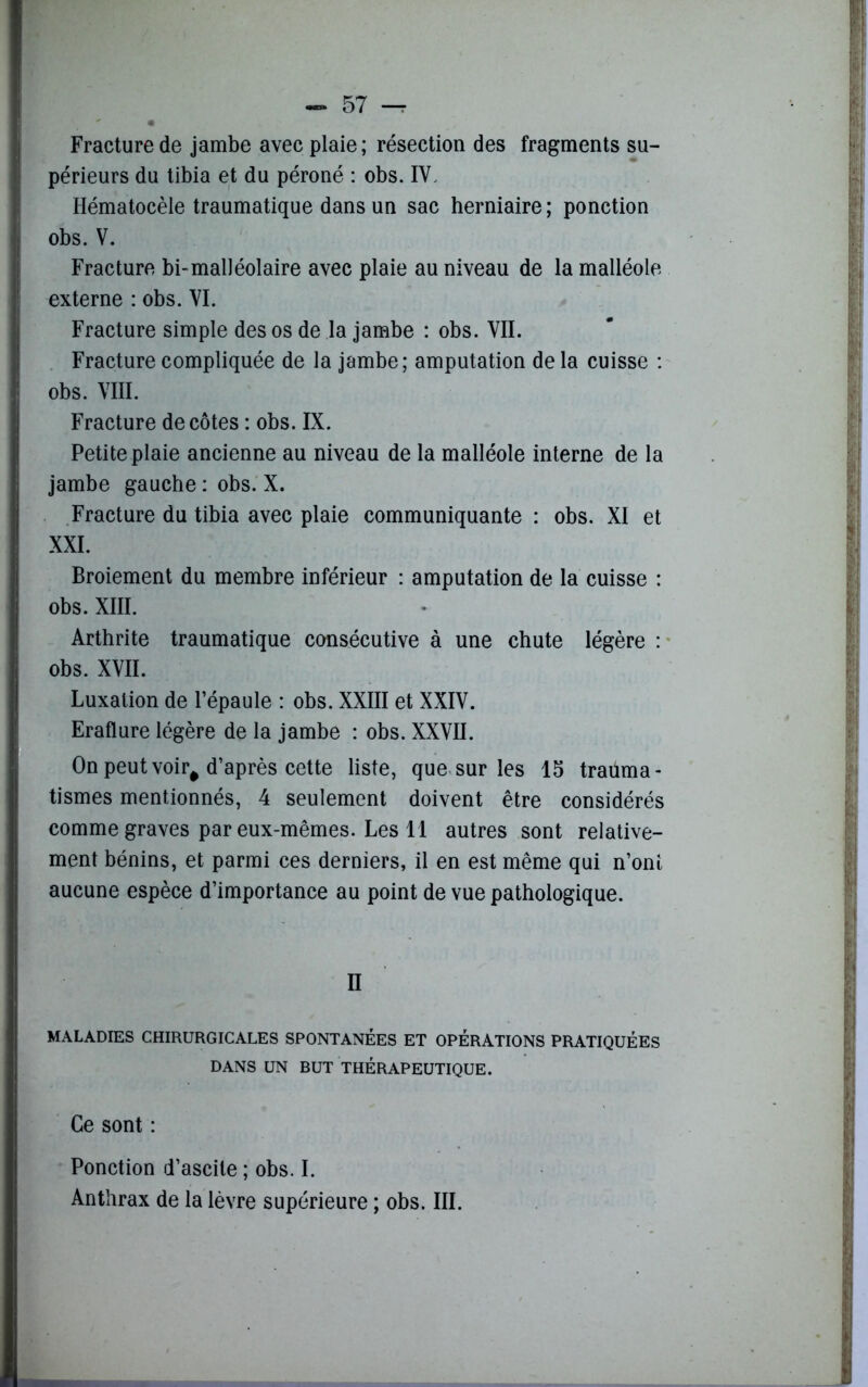 Fracture de jambe avec plaie; résection des fragments su- périeurs du tibia et du péroné : obs. IV. Hématocèle traumatique dans un sac herniaire; ponction obs. V. Fracture bi-malléolaire avec plaie au niveau de la malléole externe : obs. VI. Fracture simple des os de la jambe : obs. VII. Fracture compliquée de la jambe; amputation delà cuisse : obs. VIII. Fracture décotes : obs. IX. Petite plaie ancienne au niveau de la malléole interne de la jambe gauche : obs. X. Fracture du tibia avec plaie communiquante : obs. XI et XXI. Broiement du membre inférieur : amputation de la cuisse : obs. XIII. Arthrite traumatique consécutive à une chute légère : obs. XVII. Luxation de l’épaule : obs. XXIII et XXIV. Eraflure légère de la jambe : obs. XXVII. On peut voir# d’après cette liste, que sur les 15 trauma- tismes mentionnés, 4 seulement doivent être considérés comme graves par eux-mêmes. Les 11 autres sont relative- ment bénins, et parmi ces derniers, il en est même qui n’ont aucune espèce d’importance au point de vue pathologique. II MALADIES CHIRURGICALES SPONTANÉES ET OPERATIONS PRATIQUÉES DANS UN BUT THÉRAPEUTIQUE. Ce sont : Ponction d’ascite ; obs. I. Anthrax de la lèvre supérieure ; obs. III.