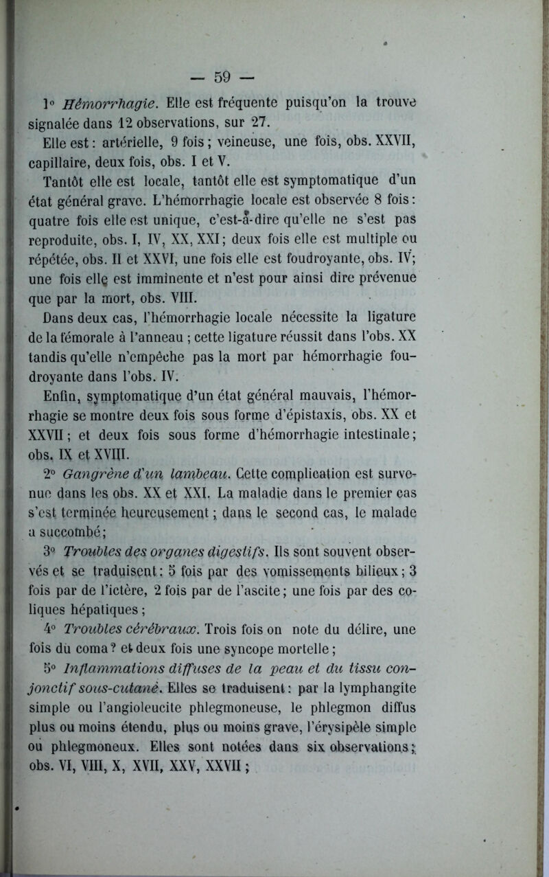 1° Hémorrhagie. Elle est fréquente puisqu’on la trouve signalée dans 12 observations, sur 27. Elle est : artérielle, 9 fois ; veineuse, une fois, obs. XXVII, capillaire, deux fois, obs. I et V. Tantôt elle est locale, tantôt elle est symptomatique d’un état général grave. L’hémorrhagie locale est observée 8 fois : quatre fois elle est unique, c’est-a-dire qu’elle ne s’est pas reproduite, obs. I, IV, XX, XXI; deux fois elle est multiple ou répétée, obs. Il et XXVI, une fois elle est foudroyante, obs. IV; une fois ell§ est imminente et n’est pour ainsi dire prévenue que par la mort, obs. VIII. Dans deux cas, l’hémorrhagie locale nécessite la ligature de la fémorale à l’anneau ; cette ligature réussit dans l’obs. XX tandis qu’elle n’empêche pas la mort par hémorrhagie fou- droyante dans l’obs. IV. Enfin, symptomatique d’un état général mauvais, l’hémor- rhagie se montre deux fois sous forme d’épistaxis, obs. XX et XXVII ; et deux fois sous forme d’hémorrhagie intestinale ; obs. IX et XVIII. 2° Gangrène d'un, lambeau. Cette complication est surve- nue dans les obs. XX et XXI. La maladie dans le premier cas s’est terminée heureusement ; dans le second cas, le malade usuccQtnhé; 3° Troubles, des organes digestifs. Ils sont souvent obser- vés et se traduisent : 5 fois par des vomissements bilieux ; 3 fois par de l’ictère, 2 fois par de l’ascite ; une fois par des co- liques hépatiques ; 4° Troubles cérébraux. Trois fois on note du délire, une fois du coma? et deux fois une syncope mortelle ; 5° Inflammations diffuses de la peau et du tissu con- jonctif sous-cutanè. Elles se traduisent: par la lymphangite simple ou l’angioleucite phlegmoneuse, le phlegmon diffus plus ou moins étendu, plus ou moins grave, l’érysipèle simple ou phlegmoneux. Elles sont notées dans six observations obs. VI, VIII, X, XVII. XXV, XXVII :