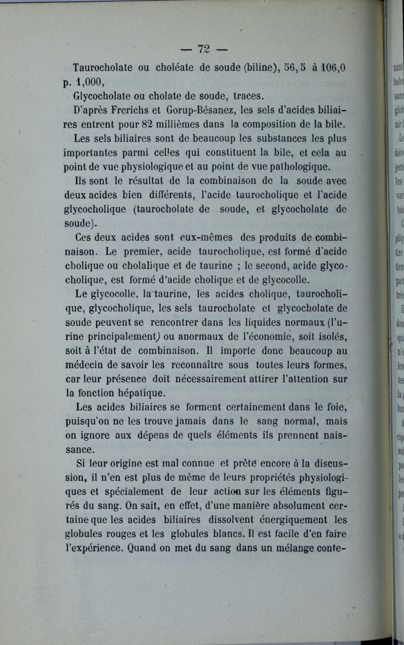 Taurocholate ou choléate de soude (biline), 56,5 à 106,0 p. 1,000, Glycocholate ou cholate de soude, traces. D’après Frerichs et Gorup-Bésanez, les sels d’acides biliai- res entrent pour 82 millièmes dans la composition de la bile. Les sels biliaires sont de beaucoup les substances les plus importantes parmi celles qui constituent la bile, et cela au point de vue physiologique et au point de vue pathologique. Ils sont le résultat de la combinaison de la soude avec deux acides bien dilîérents, l’acide taurocholique et l’acide glycocholique (taurocholate de soude, et glycocholate de soude). Ces deux acides sont eux-mêmes des produits de combi- naison. Le premier, acide taurocholique, est formé d'acide cholique ou cholalique et de taurine ; le second, acide glyco* cholique, est formé d’acide cholique et de glycocolle. Le glycocolle, la taurine, les acides cholique, taurocholi- que, glycocholique, les sels taurocholate et glycocholate de soude peuvent se rencontrer dans les liquides normaux (l’u- rine principalement^ ou anormaux de l’économie, soit isolés, soit à l’état de combinaison. Il importe donc beaucoup au médecin de savoir les reconnaître sous toutes leurs formes, car leur présence doit nécessairement attirer l’attention sur la fonction hépatique. Les acides biliaires se forment certainement dans le foie, puisqu’on ne les trouve jamais dans le sang normal, mais on ignore aux dépens de quels éléments ils prennent nais- sance. Si leur origine est mal connue et prête encore à la discus- sion, il n’en est plus de même de leurs propriétés physiologi- ques et spécialement de leur action sur les éléments figu- rés du sang. On sait, en effet, d’une manière absolument cer- taine que les acides biliaires dissolvent énergiquement les globules rouges et les globules blancs. Il est facile d’en faire l’expérience. Quand on met du sang dans un mélange conte-