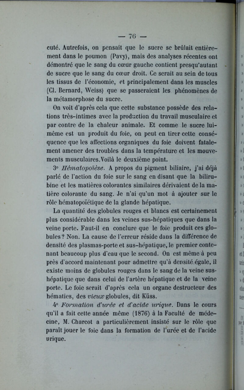 cuté. Autrefois, on pensait que le sucre se brûlait entière- ment dans le poumon (Pavy), mais des analyses récentes ont démontré que le sang du cœur gauche contient presqu’autant de sucre que le sang du cœur droit. Ce serait au sein de tous les tissus de l’économie, et principalement dans les muscles (Cl. Bernard, Weiss) que se passeraient les phénomènes de la métamorphose du sucre. On voit d’après cela que cette substance possède des rela- tions très-intimes avec la production du travail musculaire et par contre de la chaleur animale. Et comme le sucre lui- même est un produit du foie, on peut en tirer cette consé- quence que les affections organiques du foie doivent fatale- ment amener des troubles dans la température et les mouve- ments musculaires.Yoilà le deuxième point. 3° Hématopoïèse. A propos du pigment biliaire, j’ai déjà parlé de l’action du foie sur le sang en disant que la biliru- bine et les matières colorantes similaires dérivaient de la ma- tière colorante du sang. Je n’ai qu’un mot à ajouter sur le rôle hématopoïétique de la glande hépatique. La quantité des globules rouges et blancs est certainement plus considérable dans les veines sus-hépatiques que dans la veine porte. Faut-il en conclure que le foie produit ces glo- bules? Non. La cause de l’erreur réside dans la différence de densité des plasmas-porte et sus-hépatique, le premier conte- nant beaucoup plus d'eau que le second. On est même à peu près d’accord maintenant pour admettre qu’à densité.égale, il existe moins de globules rouges dans le sang de la veine sus- hépatique que dans celui de l’artère hépatique et de la veine porte. Le foie serait d’après cela un organe destructeur des hématies, des vieux globules, dit Küss. 4° Formation d'urée et d'acide urique. Dans le cours qu’il a fait cette année même (1876) à la Faculté de méde- cine, M. Charcot a particulièrement insisté sur le rôle que paraît jouer le foie dans la formation de l’urée et de l’acide urique.