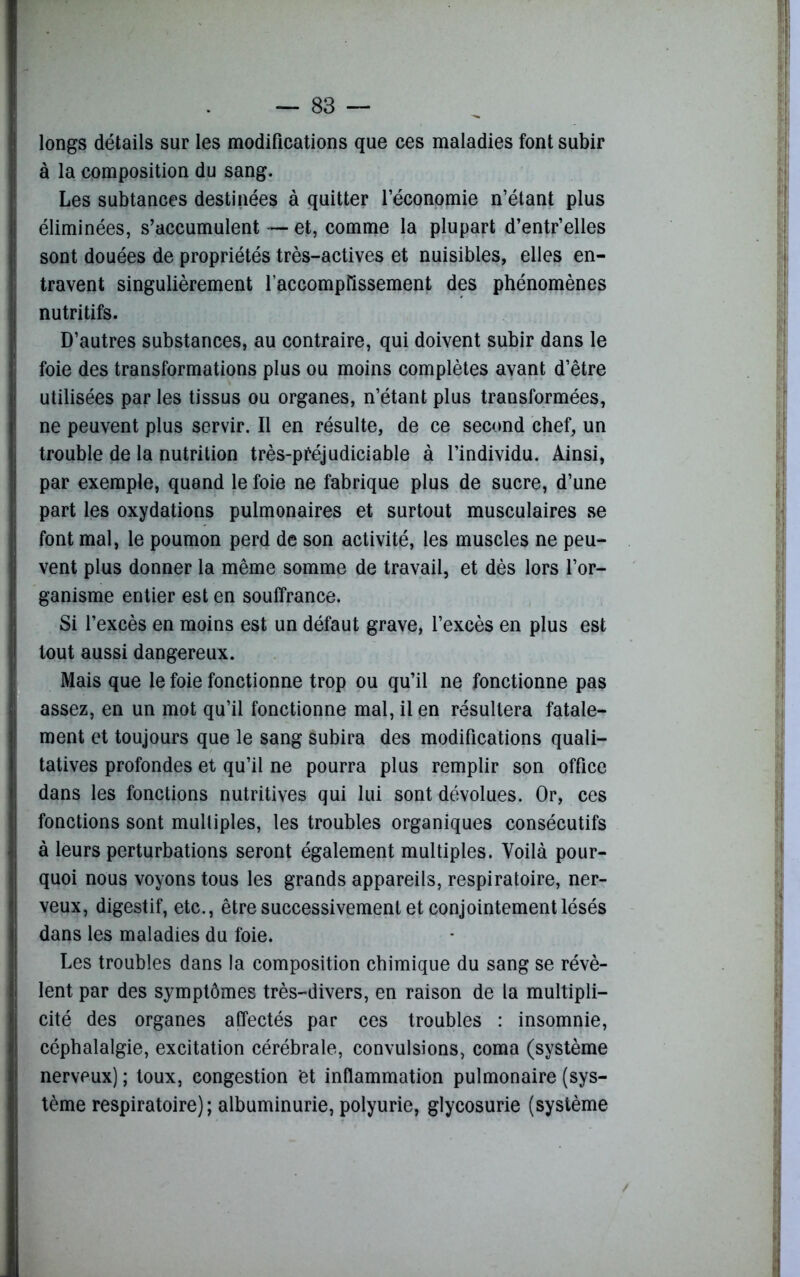 longs détails sur les modifications que ces maladies font subir à la composition du sang. Les subtances destinées à quitter l’économie n’étant plus éliminées, s’accumulent — et, comme la plupart d’entr’elles sont douées de propriétés très-actives et nuisibles, elles en- travent singulièrement raccomptissement des phénomènes nutritifs. D’autres substances, au contraire, qui doivent subir dans le foie des transformations plus ou moins complètes avant d’être utilisées par les tissus ou organes, n’étant plus transformées, ne peuvent plus servir. Il en résulte, de ce second chef, un trouble de la nutrition très-préjudiciable à l’individu. Ainsi, par exemple, quand le foie ne fabrique plus de sucre, d’une part les oxydations pulmonaires et surtout musculaires se font mal, le poumon perd de son activité, les muscles ne peu- vent plus donner la même somme de travail, et dès lors l’or- ganisme entier est en souffrance. Si l’excès en moins est un défaut grave, l’excès en plus est tout aussi dangereux. Mais que le foie fonctionne trop ou qu’il ne fonctionne pas assez, en un mot qu’il fonctionne mal, il en résultera fatale- ment et toujours que le sang subira des modifications quali- tatives profondes et qu’il ne pourra plus remplir son office dans les fonctions nutritives qui lui sont dévolues. Or, ces fonctions sont multiples, les troubles organiques consécutifs à leurs perturbations seront également multiples. Voilà pour- quoi nous voyons tous les grands appareils, respiratoire, ner- veux, digestif, etc., être successivement et conjointement lésés dans les maladies du foie. Les troubles dans la composition chimique du sang se révè- lent par des symptômes très-divers, en raison de la multipli- cité des organes affectés par ces troubles : insomnie, céphalalgie, excitation cérébrale, convulsions, coma (système nerveux) ; toux, congestion et inflammation pulmonaire (sys- tème respiratoire); albuminurie, polyurie, glycosurie (système