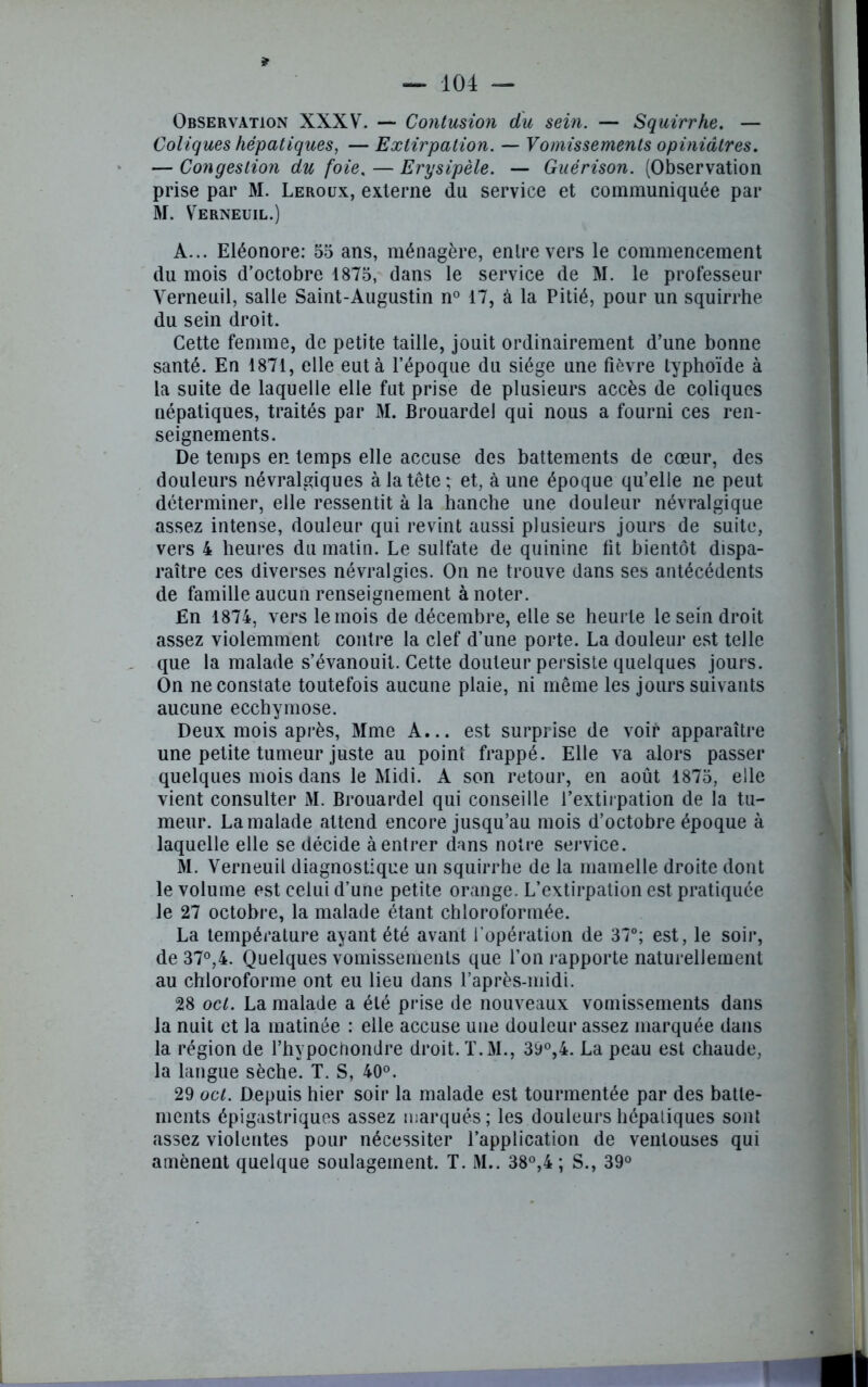 * Observation XXXV. — Contusion du sein. — Squirrhe. — Coliques hépatiques, — Extirpation. — Vomissements opiniâtres. — Congestion du foie. — Erysipèle. — Guérison. (Observation prise par M. Leroux, externe du service et communiquée par M. Verneuil.) A... Eléonore: 55 ans, ménagère, enlrevers le commencement du mois d’octobre 1875, dans le service de M. le professeur Verneuil, salle Saint-Augustin n° 17, à la Pitié, pour un squirrhe du sein droit. Cette femme, de petite taille, jouit ordinairement d’une bonne santé. En 1871, elle eut à l’époque du siège une fièvre typhoïde à la suite de laquelle elle fut prise de plusieurs accès de coliques népatiques, traités par M. Brouardel qui nous a fourni ces ren- seignements. De temps en temps elle accuse des battements de cœur, des douleurs névralgiques à la téter et, à une époque qu’elle ne peut déterminer, elle ressentit à la hanche une douleur névralgique assez intense, douleur qui revint aussi plusieurs jours de suite, vers 4 heures du matin. Le sulfate de quinine fit bientôt dispa- raître ces diverses névralgies. On ne trouve dans ses antécédents de famille aucun renseignement à noter. En 1874, vers le mois de décembre, elle se heurte le sein droit assez violemment contre la clef d’une porte. La douleur est telle que la malade s’évanouit. Cette douteur persiste quelques jours. On ne constate toutefois aucune plaie, ni même les jours suivants aucune ecchymose. Deux mois après, Mme A... est surprise de voir apparaître une petite tumeur juste au point frappé. Elle va alors passer quelques mois dans le Midi. A son retour, en août 1875, elle vient consulter M. Brouardel qui conseille l’extiipation de la tu- meur. La malade attend encore jusqu’au mois d’octobre époque à laquelle elle se décide à entrer dans notre service. M. Verneuil diagnostique un squirrhe de la mamelle droite dont le volume est celui d’une petite orange. L’extirpation est pratiquée le 27 octobre, la malade étant chloroformée. La température ayant été avant l’opération de 37°; est, le soir, de 37°,4. Quelques vomissements que l’on rapporte naturellement au chloroforme ont eu lieu dans l’après-midi. 28 ocl. La malade a été prise de nouveaux vomissements dans la nuit et la matinée : elle accuse une douleur assez marquée dans la région de l’hypochondre droit. T.M., 39°,4. La peau est chaude, la langue sèche. T. S, 40°. 29 oct. Depuis hier soir la malade est tourmentée par des batte- ments épigastriques assez marqués; les douleurs hépatiques sont assez violentes pour nécessiter l’application de ventouses qui amènent quelque soulagement. T. M.. 38°,4 ; S., 39° 1