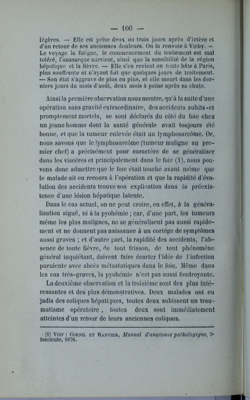 légères. — Elle est prise deux ou trois jours apres d’ictère et d’un retour de ses anciennes douleurs. On la renvoie à Vichy. - Le voyage la fatigue, lé commencement du traitement est mal toléré, l’anasarque survient, ainsi que la sensibilité de la région hépatique et la fièvre. — Elle s’en revient en t,oute hâte à Paris, plus souffrante et n’ayant fait que quelques jours de traitement. — Son état s’aggrave de plus en plus, et elle meurt dans les der- niers jours du mois d’août, deux mois à peine après sa chute. Ainsi la première observation nous montre, qu’à la suite d’une opération sans gravité extraordinaire, des accidents subits *et promptement mortels, se sont déclarés du côté du foie chez un jeune homme dont la santé générale avait toujours été bonne, et que la tumeur enlevée était un lymphosarcome. Or, nous savons que le lymphosarcome (tumeur maligne au pre- mier chef) a précisément pour caractère de se généraliser dans les viscères et principalement dans le foie (1), nous pou- vons donc admettre que le foie était touché avant même que le malade ait eu recours à l’opération et que la rapidité d’évo- lution des accidents trouve son explication dans la préexis- tence d’une lésion hépatique latente. Dans le cas actuel, on ne peut croire, en effet, à la généra- lisation aiguë, ni à la pyohémie ; car, d’une part, les tumeurs même les plus malignes, ne se généralisent pas aussi rapide- ment et ne donnent pas naissance à un cortège de symptômes aussi graves ; et d’autre part, la rapidité des accidents, l’ab- sence de toute fièvre, de tout frisson, de tout phénomène général inquiétant, doivent faire écarter l’idée de l'infection purulente avec abcès métastatiques dans le foie. Même dans les cas très-graves, la pyohémie n’est pas aussi foudroyante. La deuxième observation et la troisième sont des plus inté- ressantes et des plus démonstratives. Deux malades ont eu jadis des coliques hépatiques, toutes deux subissent un trau- matisme opératoire , toutes deux sont immédiatement atteintes d’un retour de leurs anciennes coliques. (1) Voir : Cornil et Raxvier, Manuel d'anatomie pathologigue, 3e fascicule, 1876.