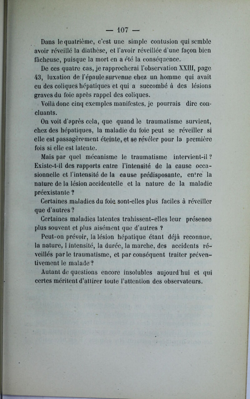 Dans le quatrième, c’est une simple contusion qui semble avoir réveillé la diathèse, et l’avoir réveillée d’une façon bien fâcheuse, puisque la mort en a été la conséquence. De ces quatre cas, je rapprocherai l’observation XXIII, page. 43, luxation de l’épaule survenue chez un homme qui avait eu des coliques hépatiques et qui a succombé à des lésions graves du foie après rappel des coliques. Voilà donc cinq exemples manifestes, je pourrais dire con- cluants. On voit d’après cela, que quand le traumatisme survient, chez des hépatiques, la maladie du foie peut se réveiller si elle est passagèrement éteinte, et se révéler pour la première fois si elle est latente. Mais par quel mécanisme le traumatisme intervient-il ? Existe-t-il des rapports entre l’intensité de la cause occa- sionnelle et l'intensité de la cause prédisposante, enfre la nature de la lésion accidentelle et la nature de la maladie préexistante ? Certaines maladies du foie sont-elles plus faciles à réveiller que d’autres ? Certaines maladies latentes trahissent-elles leur présence plus souvent et plus aisément que d’autres ? Peut-on prévoir, la lésion hépatique étant déjà reconnue, la nature, 1 intensité, la durée, la marche, des accidents ré- veillés parle traumatisme, et par conséquent traiter préven- tivement le malade? Autant de questions encore insolubles aujourd hui et qui certes méritent d’attirer toute l'attention des observateurs.