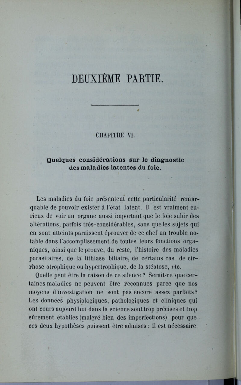 DEUXIÈME PARTIE. # CHAPITRE VI. Quelques considérations sur le diagnostic des maladies latentes du foie. Les maladies du foie présentent cette particularité remar- quable de pouvoir exister à l’état latent. Il est vraiment cu- rieux de voir un organe aussi important que le foie subir des altérations, parfois très-considérables, sans que les sujets qui en sont atteints paraissent éprouver de ce chef un trouble no- table dans l’accomplissement de toutes leurs fonctions orga- niques, ainsi que le prouve, du reste, l’histoire des maladies parasilaires, de la lithiase biliaire, de certains cas de cir- rhose atrophique ou hypertrophique, de la stéatose, etc. Quelle peut être la raison de ce silence ? Serait-ce que cer- taines maladies ne peuvent être reconnues parce que nos moyens d’investigation ne sont pas encore assez parfaits? Les données physiologiques, pathologiques et cliniques qui ont cours aujourd’hui dans la science sont trop précises et trop sûrement établies (malgré bien des imperfections) pour que ces deux hypothèses puissent être admises : il est nécessaire