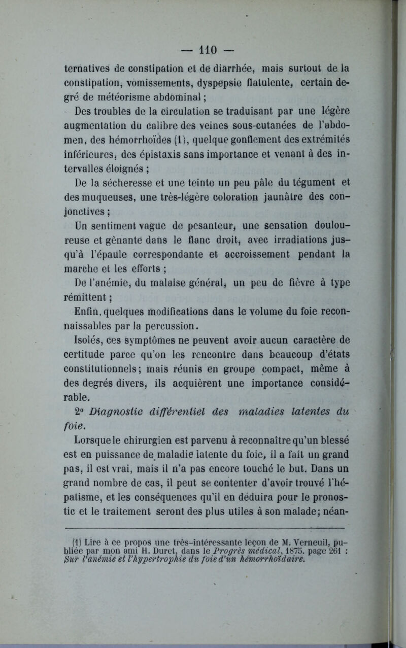 ternatives de constipation et de diarrhée, mais surtout de la constipation, vomissements, dyspepsie flatulente, certain de- gré de météorisme abdominal ; Des troubles de la circulation se traduisant par une légère augmentation du calibre des veines sous-cutanées de l’abdo- men, des hémorrhoïdes (1), quelque gonflement des extrémités inférieures, des épistaxis sans importance et venant à des in- tervalles éloignés ; De la sécheresse et une teinte un peu pâle du tégument et des muqueuses, une très-légère coloration jaunâtre des con- jonctives ; Un sentiment vague de pesanteur, une sensation doulou- reuse et gênante dans le flanc droit, avec irradiations jus- qu’à l’épaule correspondante et accroissement pendant la marche et les efforts ; De l’anémie, du malaise général, un peu de fièvre à type rémittent ; Enfin, quelques modifications dans le volume du foie recon- naissables par la percussion. Isolés, ces symptômes ne peuvent avoir aucun caractère de certitude parce qu’on les rencontre dans beaucoup d’états constitutionnels; mais réunis en groupe compact, même à des degrés divers, ils acquièrent une importance considé- rable. 2° Diagnostic différentiel des maladies latentes du foie. Lorsque le chirurgien est parvenu à reconnaître qu’un blessé est en puissance de maladie latente du foie, il a fait un grand pas, il est vrai, mais il n’a pas encore touché le but. Dans un grand nombre de cas, il peut se contenter d’avoir trouvé l'hé- palisme, et les conséquences qu’il en déduira pour le pronos- tic et le traitement seront des plus utiles à son malade; néan- (1) Lire à ce propos une très-intéressante leçon de M. Verneuil, pu- hlipp nar* mnn ami H Tliippt Hans 1p Vi'nnvps vnpriArnl page 261 1