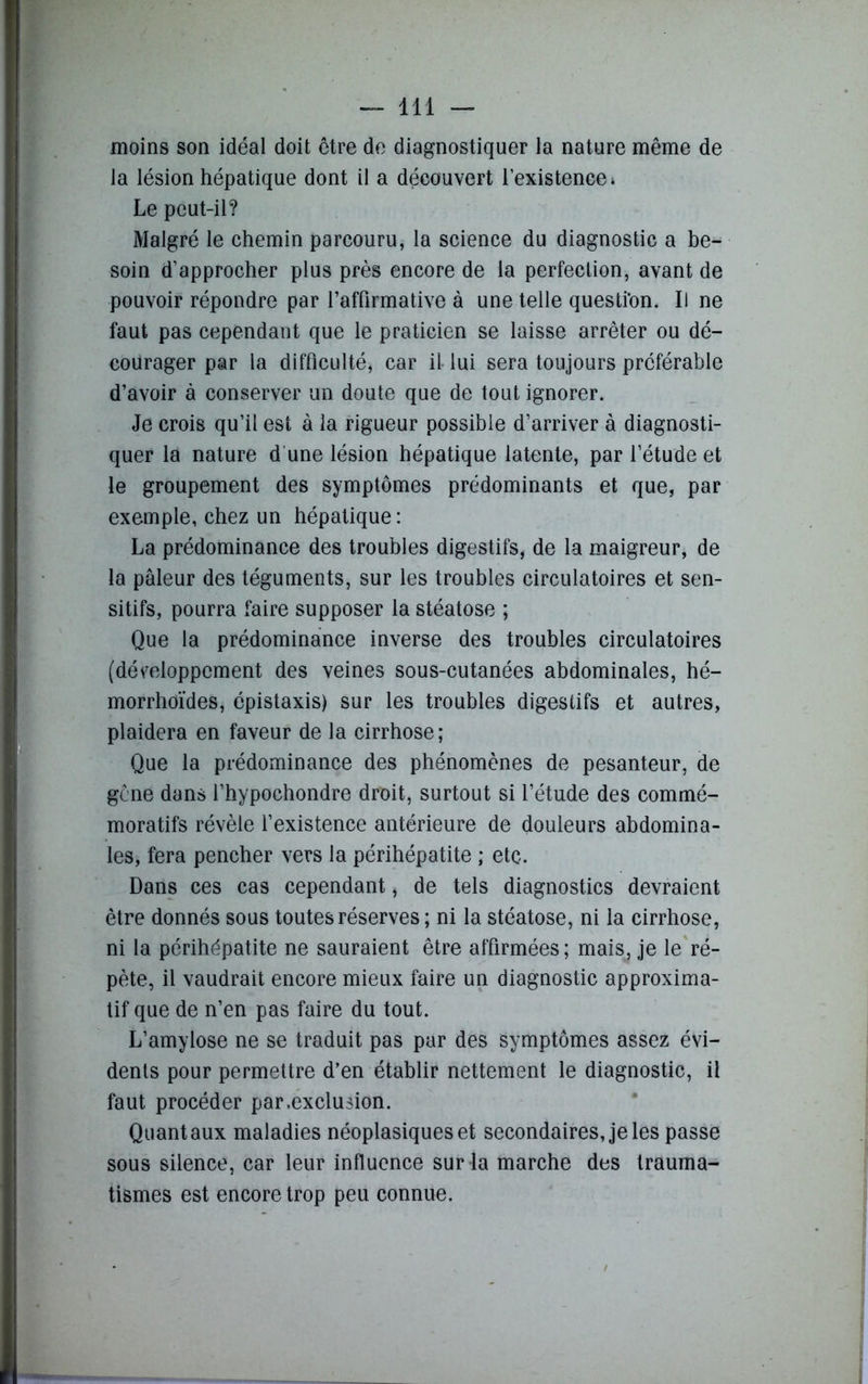 moins son idéal doit être de diagnostiquer la nature même de la lésion hépatique dont il a découvert l’existence» Le peut-il? Malgré le chemin parcouru, la science du diagnostic a be- soin d’approcher plus près encore de la perfection, avant de pouvoir répondre par l’affirmative à une telle question. Il ne faut pas cependant que le praticien se laisse arrêter ou dé- courager par la difficulté* car il- lui sera toujours préférable d’avoir à conserver un doute que de tout ignorer. Je crois qu’il est à la rigueur possible d’arriver à diagnosti- quer la nature d une lésion hépatique latente, par l’étude et le groupement des symptômes prédominants et que, par exemple, chez un hépatique: La prédominance des troubles digestifs, de la maigreur, de la pâleur des téguments, sur les troubles circulatoires et sen- sitifs, pourra faire supposer la stéatose ; Que la prédominance inverse des troubles circulatoires (développement des veines sous-cutanées abdominales, hé- morrhoïdes, épistaxis) sur les troubles digestifs et autres, plaidera en faveur de la cirrhose; Que la prédominance des phénomènes de pesanteur, de gène dans l’hypochondre droit, surtout si l’étude des commé- moratifs révèle l’existence antérieure de douleurs abdomina- les, fera pencher vers la périhépatite ; etc. Dans ces cas cependant * de tels diagnostics devraient être donnés sous toutes réserves ; ni la stéatose, ni la cirrhose, ni la périhépatite ne sauraient être affirmées; mais, je le ré- pète, il vaudrait encore mieux faire un diagnostic approxima- tif que de n’en pas faire du tout. L’amylose ne se traduit pas par des symptômes assez évi- dents pour permettre d’en établir nettement le diagnostic, il faut procéder par .exclusion. Quant aux maladies néoplasiques et secondaires, je les passe sous silence, car leur influence sur la marche des trauma- tismes est encore trop peu connue.