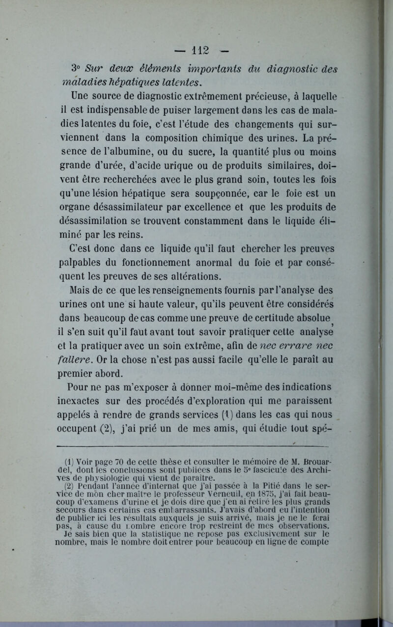 3° Sur deux éléments importants du diagnostic des maladies hépatiques latentes. Une source de diagnostic extrêmement précieuse, à laquelle il est indispensable de puiser largement dans les cas de mala- dies latentes du foie, c’est l’étude des changements qui sur- viennent dans la composition chimique des urines. La pré- sence de l’albumine, ou du sucre, la quantité plus ou moins grande d’urée, d’acide urique ou de produits similaires, doi- vent être recherchées avec le plus grand soin, toutes les fois qu’une lésion hépatique sera soupçonnée, car le foie est un organe désassimilateur par excellence et que les produits de désassimilation se trouvent constamment dans le liquide éli- miné par les reins. C’est donc dans ce liquide qu’il faut chercher les preuves palpables du fonctionnement anormal du foie et par consé- quent les preuves de ses altérations. Mais de ce que les renseignements fournis par l’analyse des urines ont une si haute valeur, qu’ils peuvent être considérés dans beaucoup de cas comme une preuve de certitude absolue il s’en suit qu’il faut avant tout savoir pratiquer cette analyse et la pratiquer avec un soin extrême, afin de nec errare nec fallere. Or la chose n’est pas aussi facile qu’elle le paraît au premier abord. Pour ne pas m’exposer à donner moi-même des indications inexactes sur des procédés d’exploration qui me paraissent appelés à rendre de grands services (1.) dans les cas qui nous occupent (2), j’ai prié un de mes amis, qui étudie tout spé- (1) Voir page 70 de cette thèse et consulter le mémoire de M. Brouar- del, dontles conclusions sont publiées dans le 5e fascicule des Archi- ves de physiologie qui vient de paraître. (2) Pendant l’année d’internat que j’ai passée à la Pitié dans le ser- vice de mon cher maître le professeur Verneuil, en 1875, j’ai fait beau- coup d’examens d’urine et je dois dire que j'en ai retiré les plus grands secours dans certains cas embarrassants. J’avais d’abord eu l’intention de publier ici les résultats auxquels je suis arrivé, mais je ne le ferai pas, à cause du î.ombre encore trop restreint de mes observations. Je sais bien que la statistique ne repose pas exclusivement sur le nombre, mais le nombre doit entrer pour beaucoup en ligne de compte