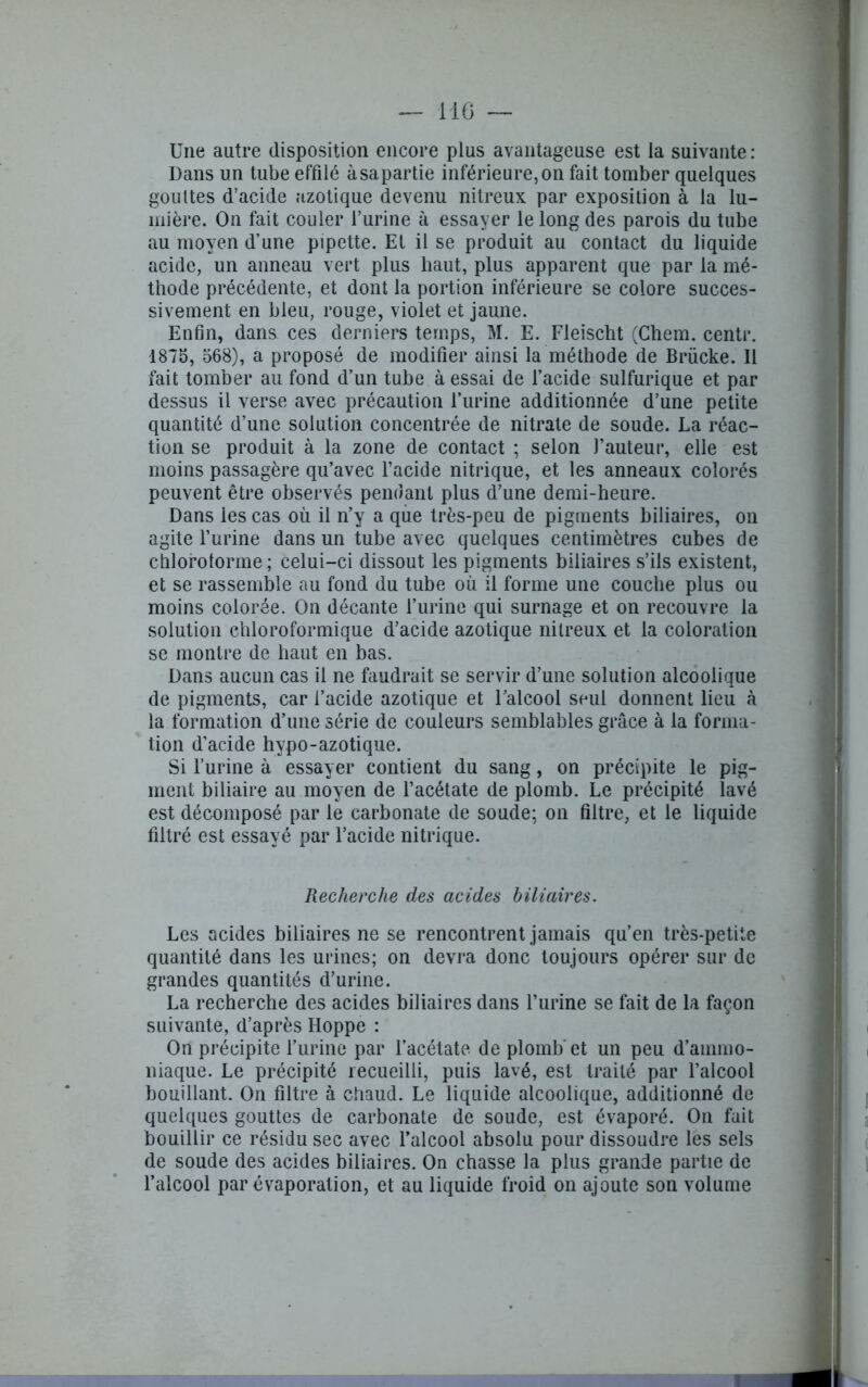 Une autre disposition encore plus avantageuse est la suivante : Dans un tube effilé àsapartie inférieure,on fait tomber quelques gouttes d’acide azotique devenu nitreux par exposition à la lu- mière. On fait couler l’urine à essayer le long des parois du tube au moyen d’une pipette. El il se produit au contact du liquide acide, un anneau vert plus haut, plus apparent que par la mé- thode précédente, et dont la portion inférieure se colore succes- sivement en bleu, rouge, violet et jaune. Enfin, dans ces derniers temps, M. E. Fleischt (Chem, centr. 1875, 568), a proposé de modifier ainsi la méthode de Brücke. Il fait tomber au fond d’un tube à essai de l’acide sulfurique et par dessus il verse avec précaution l’urine additionnée d’une petite quantité d’une solution concentrée de nitrate de soude. La réac- tion se produit à la zone de contact ; selon l’auteur, elle est moins passagère qu’avec l’acide nitrique, et les anneaux colorés peuvent être observés pendant plus d’une demi-heure. Dans les cas où il n’y a que très-peu de pigments biliaires, on agite l’urine dans un tube avec quelques centimètres cubes de chloroforme; celui-ci dissout les pigments biliaires s’ils existent, et se rassemble au fond du tube où il forme une couche plus ou moins colorée. On décante l’urine qui surnage et on recouvre la solution chloroformique d’acide azotique nitreux et la coloration se montre de haut en bas. Dans aucun cas il ne faudrait se servir d’une solution alcoolique de pigments, car l’acide azotique et l’alcool seul donnent lieu à la formation d’une série de couleurs semblables grâce à la forma- tion d’acide hypo-azotique. Si l’urine à essayer contient du sang, on précipite le pig- ment biliaire au moyen de l’acétate de plomb. Le précipité lavé est décomposé par le carbonate de soude; on filtre, et le liquide filtré est essayé par l’acide nitrique. Recherche des acides biliaires. Les acides biliaires ne se rencontrent jamais qu’en très-petite quantité dans les urines; on devra donc toujours opérer sur de grandes quantités d’urine. La recherche des acides biliaires dans l’urine se fait de la façon suivante, d’après Hoppe : On précipite l’urine par l’acétate de plomb et un peu d’ammo- niaque. Le précipité recueilli, puis lavé, est traité par l’alcool bouillant. On filtre à chaud. Le liquide alcoolique, additionné de quelques gouttes de carbonate de soude, est évaporé. On fait bouillir ce résidu sec avec l’alcool absolu pour dissoudre les sels de soude des acides biliaires. On chasse la plus grande partie de l’alcool par évaporation, et au liquide froid on ajoute son volume