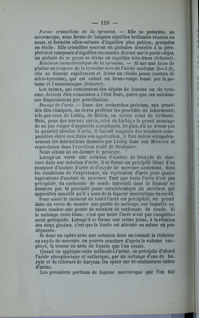 Forme cristalline de la tyrosine. — Elle se présente, au microscope, sous forme de longues aiguilles brillantes réunies en amas, et formées elles-mêmes d’aiguilles plus petites, groupées en étoile. Elle cristallise souvent en globules dentelés à la péri- phérie et composés d’aiguilles rayonnées. Ecrasé sur le porte-objet, un globule de ce genre se divise en aiguilles très-fines (Scherer). Réaction caractéristique de la tyrosine. — Si sur une lame de platine on évapore de la tyrosine avec de l’acide azotique (D=l,2), elle se dissout rapidement et laisse un résidu jaune (azotate de nitro-tvrosine), qui est coloré en brun-rouge foncé par la po- tasse et l’ammoniaque (Scherer). Les urines, qui contiennent des dépôts de leucine ou de tyro- sine, doivent être examinées à l’état frais, parce que ces substan- ces disparaissent par putréfaction. Dosage de Vurèe. — Dans des recherches précises, aux procé- dés dits cliniques, on devra préférer les procédés de laboratoire, tels que ceux de Liebig, de Millon, ou même celui de Gréhant. Mais, pour des travaux suivis, celui de Liebig a le grand avantage de ne pas exiger d’appareils compliqués. Déplus, s’il ne donne pas la quantité absolue d’urée, il fournit toujours des nombres com- parables entre eux.Dans son application, il faut suivre scrupuleu- sement les instructions données par Liebig dans son Mémoire et reproduites dans l’excellent traité de Neubaüer. Nous allons ici en donner le principe. Lorsqu’on verse une solution d’azotate de bioxyde de mer- cure dans une solution d’urée, il se forme un précipité blanc d’un composé d’azotate d’urée et d’oxyde de mercure contenant, dans les conditions de l’expérience, un équivalent d’urée pour quatre équivalents d’azotate de mercure. Tant que toute l’urée n’est pas précipitée, du carbonate de soude introduit dans la liqueur ne donnera pas le précipité jaune caractéristique du mercure, qui apparaîtra aussitôt qu’il y aura de la liqueur mercurique en excès. Pour saisir le moment où toute l’urée est précipitée, on prend dans un verre de montre une goutte de mélange, sur laquelle on laisse tomber une goutte de solution de carbonate de soude. Si le mélange reste blanc, c’est que toute l’urée n’est pas complète- ment précipitée. Lorsqu’il se forme une teinte jaune, à la réunion des deux gouttes, c’est que la limite est atteinte ou même un peu dépassée. Si donc on opère avec une solution dont on connaît la richesse en oxyde de mercure, on pourra conclure d’après le volume em- ployé, la teneur en urée du liquide que l’on essaie. Quand on applique cette méthode à l’urine, on précipite d’abord l’acide phosphorique et sulfurique, par un mélange d’eau de ba- ryte et de chlorure de baryum. On opère sur 20 centimètres cubes d’urine. Les premières portions de liqueur mercurique que l’on fait 1