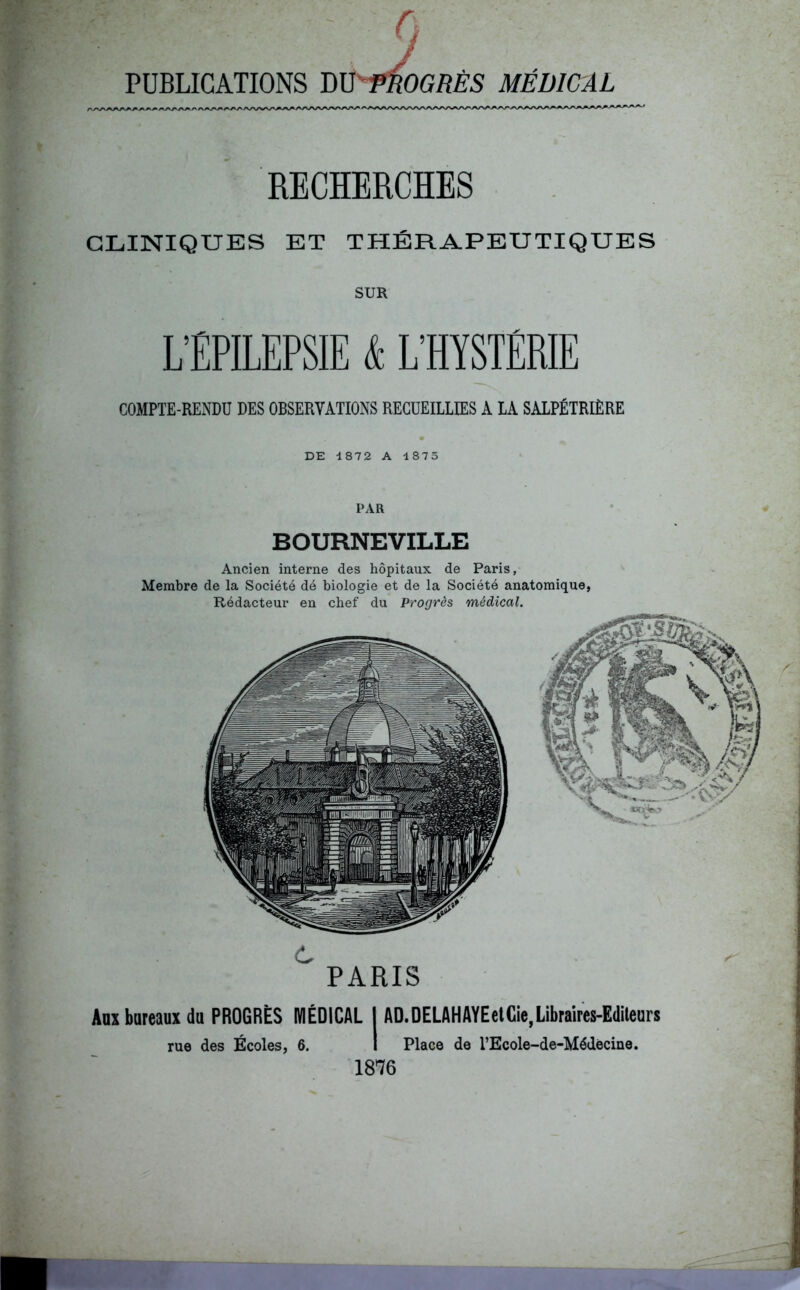 PUBLICATIONS mpfiO* OGRES MEDICAL RECHERCHES CLINIQUES ET THÉRAPEUTIQUES SUR L’EPILEPSIE & L’HYSTÉRIE COMPTE-RENDU DES OBSERVATIONS RECUEILLIES A LA SALPÉTRIÈRE DE 4872 A 4875 PAR BOURNEVILLE Ancien interne des hôpitaux de Paris, Membre de la Société dé biologie et de la Société anatomique, Rédacteur en chef du Progrès médical. PARIS Aux bureaux du PROGRÈS MÉDICAL I AD.DELAHAYEetCie,Libraires-Editeurs rue des Écoles, 6. I Place de l’Ecole-de-Médècine. 1876