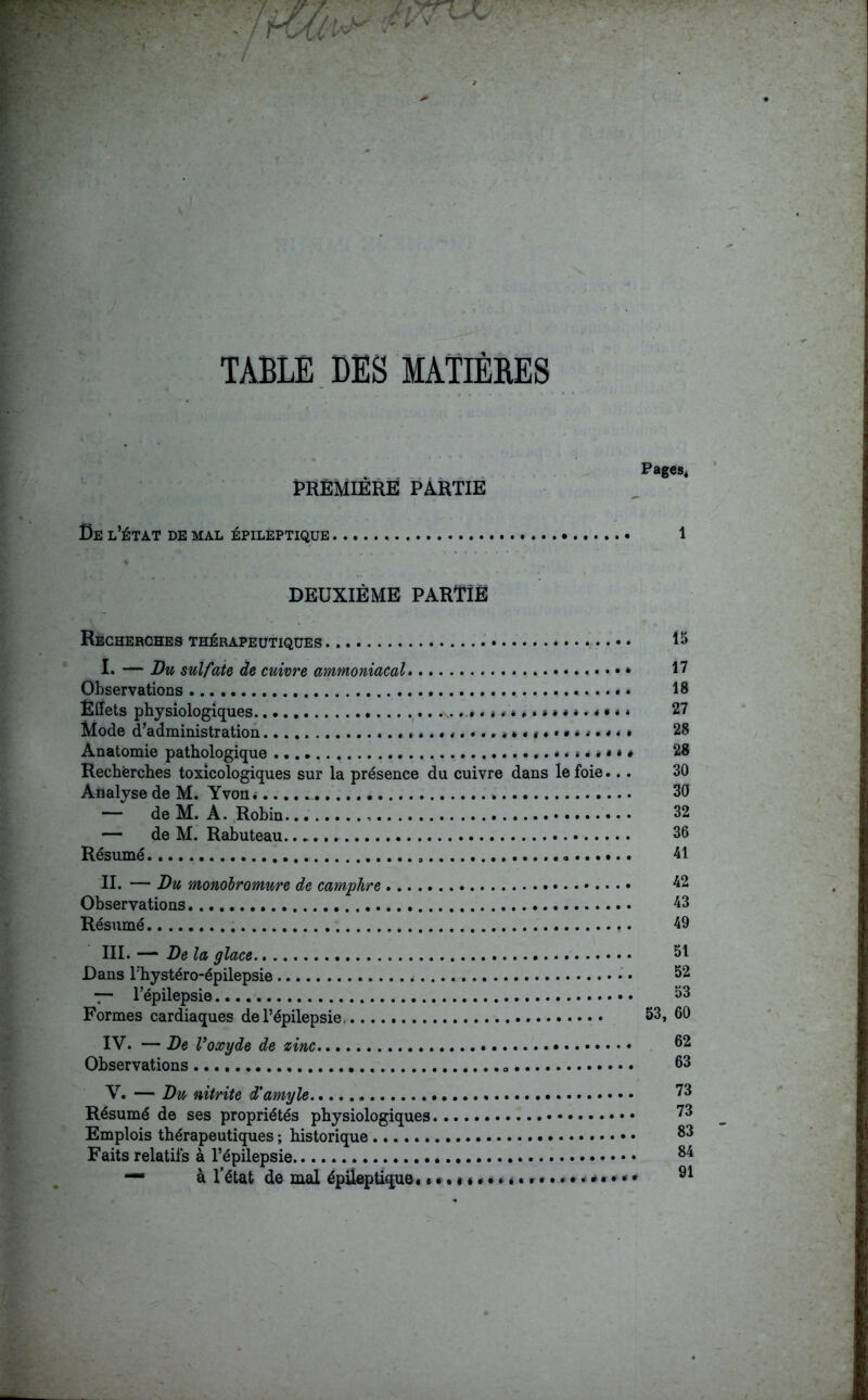 TABLE DES MATIÈRES PREMIÈRE PARTIE Ce l’état de mal épileptique 1 DEUXIÈME PARTIE Recherches thérapeutiques 15 I* — Bu sulfate de cuivre ammoniacal I7 Observations *. 18 Effets physiologiques «\. < * * » » • » » » * » * • * * 27 Mode d’administration • »*•«.••.»»«*•••**•*«» 28 Anatomie pathologique * « .. • « * * 28 Recherches toxicologiques sur la présence du cuivre dans le foie... 30 Analyse de M. Yvon*...... 30 — deM. A. Robin 32 — de M. Rabuteau 36 Résumé , . 41 II. — Bu monoiromure de camphre 42 Observations 43 Résumé ,. 49 III. — Be la glace SI Dans l'hystéro-épilepsie • • 52 — lepilepsie 53 Formes cardiaques de l’épilepsie, 53, 60 IV. — Be Voxyde de zinc 62 Observations „ 53 V. — Bu nitrite d'amyle 73 Résumé de ses propriétés physiologiques 73 Emplois thérapeutiques ; historique 33 Faits relatifs à l’épilepsie 84 — à l’état de mal épileptique. r * 91