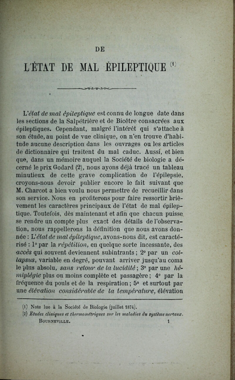 DE L'ÉTAT DE MAL ÉPILEPTIQUE (<î L'état de mal épileptique est connu de longue date dans les sections de la Salpétrière et de Bicêtre consacrées aux épileptiques. Cependant, malgré l’intérêt qui s’attache à son étude, au point de vue clinique, on n’en trouve d’habi- tude aucune description dans les ouvrages ou les articles de dictionnaire qui traitent du mal caduc. Aussi, et bien que, dans un mémoire auquel la Société de biologie a dé- cerné le prix Godard (2), nous ayons déjà tracé un tableau minutieux de cette grave complication de l’épilepsie, croyons-nous devoir publier encore le fait suivant que M. Charcot a bien voulu nous permettre de recueillir dans son service. Nous en profiterons pour faire ressortir briè- vement les caractères principaux de l’état de mal épilep- tique. Toutefois, dès maintenant et afin que chacun puisse se rendre un compte plus exact des détails de l’observa- tion, nous rappellerons la définition que nous avons don- née : L'état de mal épileptique, avons-nous dit, est caracté- risé : 1° par la répétition, en quelque sorte incessante, des accès qui souvent deviennent subintrants ; 2° par un col- lapsus, variable en degré, pouvant arriver jusqu’au coma le plus absolu, sans retour de la lucidité ; 3° par une hé- miplégie plus ou moins complète et passagère ; 4° par la fréquence du pouls et de la respiration; 5° et surtout par une élévation considérable de la température, élévation (1) Note lue à la Société de Biologie (juillet 1874). (2) Etudes cliniques et thermométriques sur les maladies du système nerveux.