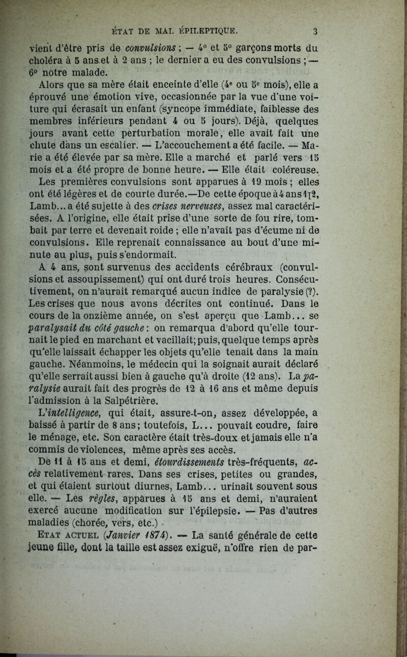 vient d’être pris de convulsions ; — 4° et 5° garçons morts du choléra à 5 ans et à 2 ans ; le dernier a eu des convulsions ; — 6° notre malade. Alors que sa mère était enceinte d’elle (4e ou 6e mois), elle a éprouvé une émotion vive, occasionnée par la vue d’une voi- ture qui écrasait un enfant (syncope immédiate, faiblesse des membres inférieurs pendant 4 ou 5 jours). Déjà, quelques jours avant cette perturbation morale, elle avait fait une chute dans un escalier. — L’accouchement a été facile. — Ma- rie a été élevée par sa mère. Elle a marché et parlé vers 16 mois et a été propre de bonne heure. — Elle était coléreuse. Les premières convulsions sont apparues à 19 mois; elles ont été légères et de courte durée.—De cette époque à4 ans Lamb... a été sujette à des crises nerveuses, assez mal caractéri- sées. A l’origine, elle était prise d’une sorte de fou rire, tom- bait par terre et devenait roide ; elle n’avait pas d’écume ni de convulsions. Elle reprenait connaissance au bout d’une mi- nute au plus, puis s’endormait. A 4 ans, sont survenus des accidents cérébraux (convul- sions et assoupissement) qui ont duré trois heures. Consécu- tivement, on n’aurait remarqué aucun indice de paralysie (?). Les crises que nous avons décrites ont continué. Dans le cours de la onzième année, on s’est aperçu que Lamb... se paralysait du côté gauche : on remarqua d’abord qu’elle tour- nait le pied en marchant et vacillait; puis, quelque temps après qu’elle laissait échapper les objets qu’elle tenait dans la main gauche. Néanmoins, le médecin qui la soignait aurait déclaré qu’elle serrait aussi bien à gauche qu’à droite (12 ans). La pa- ralysie aurait fait des progrès de 12 à 16 ans et même depuis l'admission à la Salpétrière. L'‘intelligence, qui était, assure-t-on, assez développée, a baissé à partir de 8 ans; toutefois, L... pouvait coudre, faire le ménage, etc. Son caractère était très-doux et jamais elle n’a commis de violences, même après ses accès. De H à 16 ans et demi, étourdissements très-fréquents, ac- cès relativement rares. Dans ses crises, petites ou grandes, et qui étaient surtout diurnes, Lamb... urinait souvent sous elle. — Les règles, appârues à 16 ans et demi, n’auraient exercé aucune modification sur l’épilepsie. — Pas d’autres maladies (chorée, vers, etc.) Etat actuel (,Janvier 4874). — La santé générale de cette jeune fille, dont la taille est assez exiguë, n’offre rien de par-