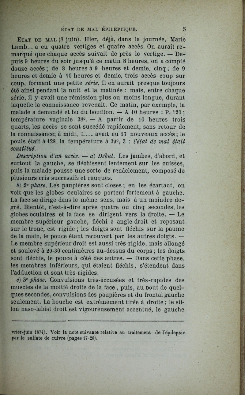 Etat de mal (8 juin). Hier, déjà, dans la journée, Marie Lamb... a eu quatre vertiges et quatre accès. On aurait re- marqué que chaque accès suivait de près le vertige. — De- puis 9 heures du soir jusqu’à ce matin 8 heures, on a compté douze accès ; de 8 heures à 9 heures et demie, cinq ; de 9 heures et demie à 10 heures et demie, trois accès coup sur coup, formant une petite série. Il en aurait presque toujours été ainsi pendant la nuit et la matinée : mais, entre chaque série, il y avait une rémission plus ou moins longue, durant laquelle la connaissance revenait. Ce matin, par exemple, la malade a demandé et bu du bouillon. — A 10 heures : P. 120 ; température vaginale 38°. — A partir de 10 heures trois quarts, les accès se sont succédé rapidement, sans retour de la connaissance; à midi, L... avait eu 17 nouveaux accès ; le pouls était à 128, la température à 3y°, 3 : l'état de mal était constitué. Description d'un accès. — a) Début. Les jambes, d’abord, et surtout la gauche, se fléchissent lentement sur les cuisses, puis la malade pousse une sorte de renâclement, composé de plusieurs cris successifs et rauques. b) 2e phase. Les paupières sont closes ; en les écartant, on voit que les globes oculaires se portent fortement à gauche. La face se dirige dans le même sens, mais à un moindre de- gré. Bientôt, c’est-à-dire après quatre ou cinq secondes, les globes oculaires et la face se dirigent vers la droite. — Le membre supérieur gauche, fléchi à angle droit et reposant sur le tronc, est rigide ; les doigts sont fléchis sur la paume de la main, le pouce étant recouvert par les autres doigts. — Le membre supérieur droit est aussi très-rigide, mais allongé et soulevé à 20-30 centimètres au-dessus du corps ; les doigts sont fléchis, le pouce à côté des autres. — Dans cette phase, les membres inférieurs, qui étaient fléchis, s’étendent dans l’adduction et sont très-rigides. c) 3e phase. Convulsions très-accusées et très-rapides des muscles de la moitié droite de la face , puis, au bout de quel- ques secondes, convulsions des paupières et du frontal gauche seulement. La bouche est extrêmement tirée à droite ; le sil- lon naso-labial droit est vigoureusement accentué, le gauche vrier-juin 1874). Voir la note suivante relative au traitement de lepilepsie par le sulfate de cuivre (pages 17-28).