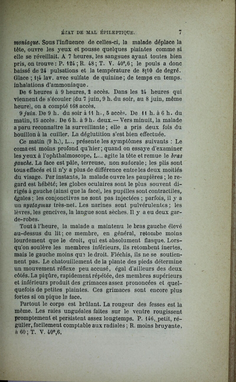 moniaque. Sous l’influence de celles-ci, la malade déplace la tête, ouvre les yeux et pousse quelques plaintes comme si elle se réveillait. A 7 heures, les sangsues ayant toutes bien pris, on trouve : P. 124; R. 48; T. V. 40°,6; le pouls a donc baissé de 24 pulsations et la température de 8x10 de degré. Glace ; 1x4 lav. avec sulfate de quinine; de temps en temps, inhalations d’ammoniaque. De 6 heures à 9 heures, 2 accès. Dans les 24 heures qui viennent de s’écouler (du 7 juin, 9 h. du soir, au 8 juin, même heure), on a compté 168 accès. 9 juin. De 9 h. du soir à 11 h., 5 accès. De H h. à 6 h. du matin, 15 accès. De 6 h. à 9 h. deux.—Vers minuit, la malade a paru reconnaître la surveillante ; elle a pris deux fois du bouillon à la cuiller. La déglutition s’est bien effectuée. Ce matin (9 h.), L... présente les symptômes suivants : Le coma est moins profond qu’hier; quand on essaye d’examiner les yeux à l’ophthalmoscope, L... agite la tête et remue le bras gauche. La face est pâle, terreuse, non sudorale; les plis sont tous effacés et il n’y a plus de différence entre les deux moitiés du visage. Par instants, la malade ouvre les paupières ; le re- gard est hébété; les globes oculaires sont le plus souvent di- rigés à gauche (ainsi que la face), les pupilles sont contractiles, égales; les conjonctives ne sont pas injectées ; parfois, il y a un nysiagmus très-net. Les narines sont pulvérulentes; les lèvres, les gencives, la langue sont sèches. Il y a eu deux gar- de-robes. Tout à l’heure, la malade a maintenu le bras gauche élevé au-dessus du lit; ce membre, en général, retombe moins lourdement que le droit, qui est absolument flasque. Lors- qu’on soulève les membres inférieurs, ils retombent inertes, mais le gauche moins que le droit. Fléchis, ils ne se soutien- nent pas. Le chatouillement delà plante des pieds détermine un mouvement réflexe peu accusé, égal d’ailleurs des deux côtés. La piqûre, rapidement répétée, des membres supérieurs et inférieurs produit des grimaces assez prononcées et quel- quefois de petites plaintes. Ces grimaces sont encore plus fortes si on pique la face. Partout le corps est brûlant. La rougeur des fesses est la même. Les raies unguéales faites sur le ventre rougissent promptement et persistent assez longtemps. P. 146, petit, ré- gulier, facilement comptable aux radiales ; R. moins bruyante, à 60 ; T. Y. 40°,6.